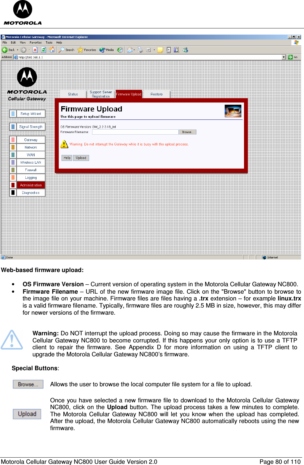  Motorola Cellular Gateway NC800 User Guide Version 2.0     Page 80 of 110    Web-based firmware upload:   • OS Firmware Version – Current version of operating system in the Motorola Cellular Gateway NC800.  • Firmware Filename – URL of the new firmware image file. Click on the &quot;Browse&quot; button to browse to the image file on your machine. Firmware files are files having a .trx extension – for example linux.trx is a valid firmware filename. Typically, firmware files are roughly 2.5 MB in size, however, this may differ for newer versions of the firmware.    Warning: Do NOT interrupt the upload process. Doing so may cause the firmware in the Motorola Cellular Gateway NC800 to become corrupted. If this happens your only option is to use a TFTP client  to  repair  the  firmware.  See  Appendix  D  for  more  information  on  using  a  TFTP  client  to upgrade the Motorola Cellular Gateway NC800’s firmware.  Special Buttons:   Allows the user to browse the local computer file system for a file to upload.   Once you have selected a new firmware file to download to the Motorola Cellular Gateway NC800, click on the Upload button. The upload process takes a few minutes to complete. The Motorola Cellular Gateway NC800 will let  you know when the upload has  completed. After the upload, the Motorola Cellular Gateway NC800 automatically reboots using the new firmware.  