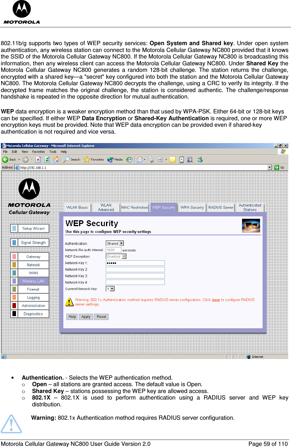  Motorola Cellular Gateway NC800 User Guide Version 2.0     Page 59 of 110   802.11b/g supports two types of WEP security services: Open System and Shared key. Under open system authentication, any wireless station can connect to the Motorola Cellular Gateway NC800 provided that it knows the SSID of the Motorola Cellular Gateway NC800. If the Motorola Cellular Gateway NC800 is broadcasting this information, then any wireless client can access the Motorola Cellular Gateway NC800. Under Shared Key the Motorola  Cellular  Gateway  NC800  generates  a random  128-bit  challenge.  The  station returns  the challenge, encrypted with a shared key—a &quot;secret&quot; key configured into both the station and the Motorola Cellular Gateway NC800. The Motorola Cellular Gateway NC800 decrypts the challenge, using a CRC to verify its integrity. If the decrypted  frame  matches  the  original  challenge, the  station is considered authentic.  The challenge/response handshake is repeated in the opposite direction for mutual authentication.  WEP data encryption is a weaker encryption method than that used by WPA-PSK. Either 64-bit or 128-bit keys can be specified. If either WEP Data Encryption or Shared-Key Authentication is required, one or more WEP encryption keys must be provided. Note that WEP data encryption can be provided even if shared-key authentication is not required and vice versa.   • Authentication. - Selects the WEP authentication method. o Open – all stations are granted access. The default value is Open. o Shared Key – stations possessing the WEP key are allowed access. o 802.1X  –  802.1X  is  used  to  perform  authentication  using  a  RADIUS  server  and  WEP  key distribution.   Warning: 802.1x Authentication method requires RADIUS server configuration. 