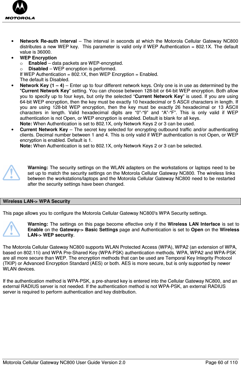  Motorola Cellular Gateway NC800 User Guide Version 2.0     Page 60 of 110    • Network  Re-auth  interval – The interval in  seconds at which the Motorola Cellular Gateway NC800 distributes a new WEP key.  This parameter is valid only if WEP Authentication = 802.1X. The default value is 36000. • WEP Encryption  o Enabled – data packets are WEP-encrypted. o Disabled – WEP encryption is performed. If WEP Authentication = 802.1X, then WEP Encryption = Enabled. The default is Disabled. • Network Key (1 – 4) – Enter up to four different network keys. Only one is in use as determined by the &quot;Current Network Key” setting. You can choose between 128-bit or 64-bit WEP encryption. Both allow you to specify up to four keys, but only the selected “Current Network Key” is used. If you are using 64-bit WEP encryption, then the key must be exactly 10 hexadecimal or 5 ASCII characters in length. If you  are  using  128-bit  WEP  encryption,  then  the  key  must  be  exactly  26  hexadecimal  or  13  ASCII characters  in  length.  Valid  hexadecimal  digits  are  “0”-“9”  and  “A”-“F”.  This  is  only  valid  if  WEP authentication is not Open, or WEP encryption is enabled. Default is blank for all keys. Note: When Authentication is set to 802.1X, only Network Keys 2 or 3 can be used.   • Current Network Key – The secret key selected for encrypting outbound traffic and/or authenticating clients. Decimal number between 1 and 4. This is only valid if WEP authentication is not Open, or WEP encryption is enabled. Default is 1. Note: When Authentication is set to 802.1X, only Network Keys 2 or 3 can be selected.       Warning: The security settings on the WLAN adapters on the workstations or laptops need to be set up to match the security settings on the Motorola Cellular Gateway NC800. The wireless links between the workstations/laptops and the Motorola Cellular Gateway NC800 need to be restarted after the security settings have been changed.   Wireless LAN-&gt; WPA Security This page allows you to configure the Motorola Cellular Gateway NC800&apos;s WPA Security settings.    Warning: The settings on this page become effective only if the Wireless LAN Interface is set to Enable on the Gateway-&gt; Basic Settings page and Authentication is set to Open on the Wireless LAN-&gt; WEP security. The Motorola Cellular Gateway NC800 supports WLAN Protected Access (WPA), WPA2 (an extension of WPA, based on 802.11i) and WPA Pre-Shared Key (WPA-PSK) authentication methods. WPA, WPA2 and WPA-PSK are all more secure than WEP. The encryption methods that can be used are Temporal Key Integrity Protocol (TKIP) or Advanced Encryption Standard (AES) or both. AES is more secure, but is only supported by newer WLAN devices.  If the authentication method is WPA-PSK, a pre-shared key is entered into the Cellular Gateway NC800, and an external RADIUS server is not needed. If the authentication method is not WPA-PSK, an external RADIUS server is required to perform authentication and key distribution. 