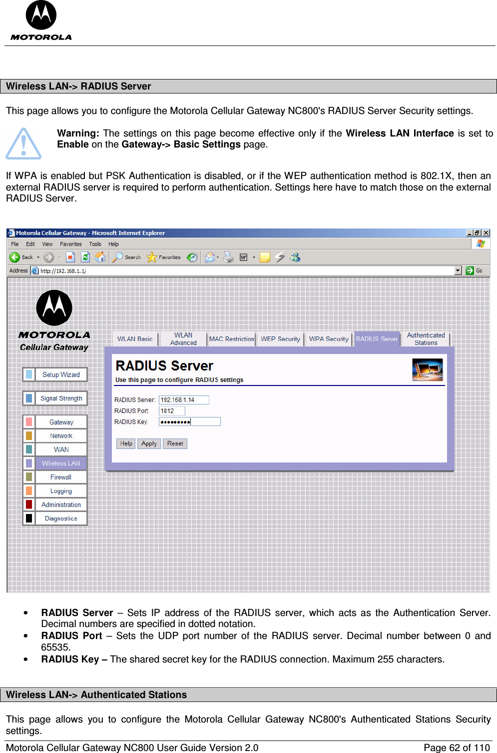  Motorola Cellular Gateway NC800 User Guide Version 2.0     Page 62 of 110   Wireless LAN-&gt; RADIUS Server This page allows you to configure the Motorola Cellular Gateway NC800&apos;s RADIUS Server Security settings.    Warning: The settings on this page become effective only if the Wireless LAN Interface is set to Enable on the Gateway-&gt; Basic Settings page.  If WPA is enabled but PSK Authentication is disabled, or if the WEP authentication method is 802.1X, then an external RADIUS server is required to perform authentication. Settings here have to match those on the external RADIUS Server.   • RADIUS  Server  –  Sets  IP  address  of  the  RADIUS  server,  which  acts as  the  Authentication  Server. Decimal numbers are specified in dotted notation. • RADIUS  Port  –  Sets  the  UDP  port  number of  the  RADIUS  server.  Decimal  number  between  0  and 65535. • RADIUS Key – The shared secret key for the RADIUS connection. Maximum 255 characters.  Wireless LAN-&gt; Authenticated Stations This  page  allows  you  to  configure  the  Motorola  Cellular  Gateway  NC800&apos;s  Authenticated  Stations  Security settings.  