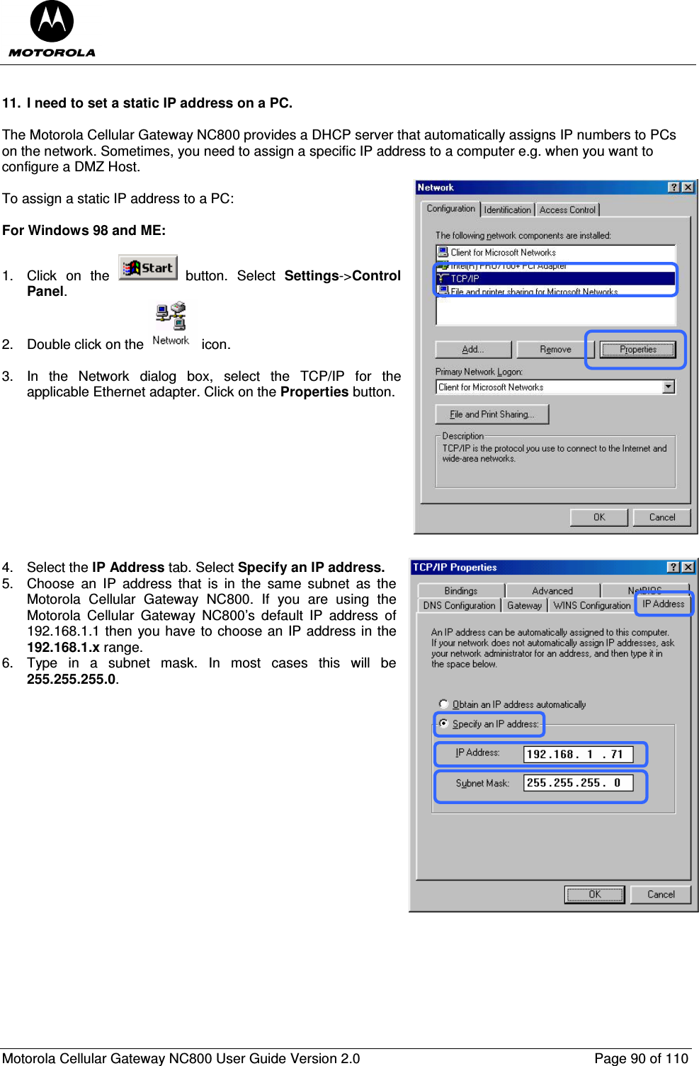  Motorola Cellular Gateway NC800 User Guide Version 2.0     Page 90 of 110   11.  I need to set a static IP address on a PC.  The Motorola Cellular Gateway NC800 provides a DHCP server that automatically assigns IP numbers to PCs on the network. Sometimes, you need to assign a specific IP address to a computer e.g. when you want to configure a DMZ Host.  To assign a static IP address to a PC:  For Windows 98 and ME:  1.  Click  on  the    button.  Select  Settings-&gt;Control Panel. 2.  Double click on the   icon.   3.  In  the  Network  dialog  box,  select  the  TCP/IP  for  the applicable Ethernet adapter. Click on the Properties button.           4.  Select the IP Address tab. Select Specify an IP address.  5.  Choose  an  IP  address  that  is  in  the  same  subnet  as  the Motorola  Cellular  Gateway  NC800.  If  you  are  using  the Motorola  Cellular  Gateway  NC800’s  default  IP  address  of 192.168.1.1 then you have to choose an IP address in the 192.168.1.x range. 6.  Type  in  a  subnet  mask.  In  most  cases  this  will  be 255.255.255.0.                