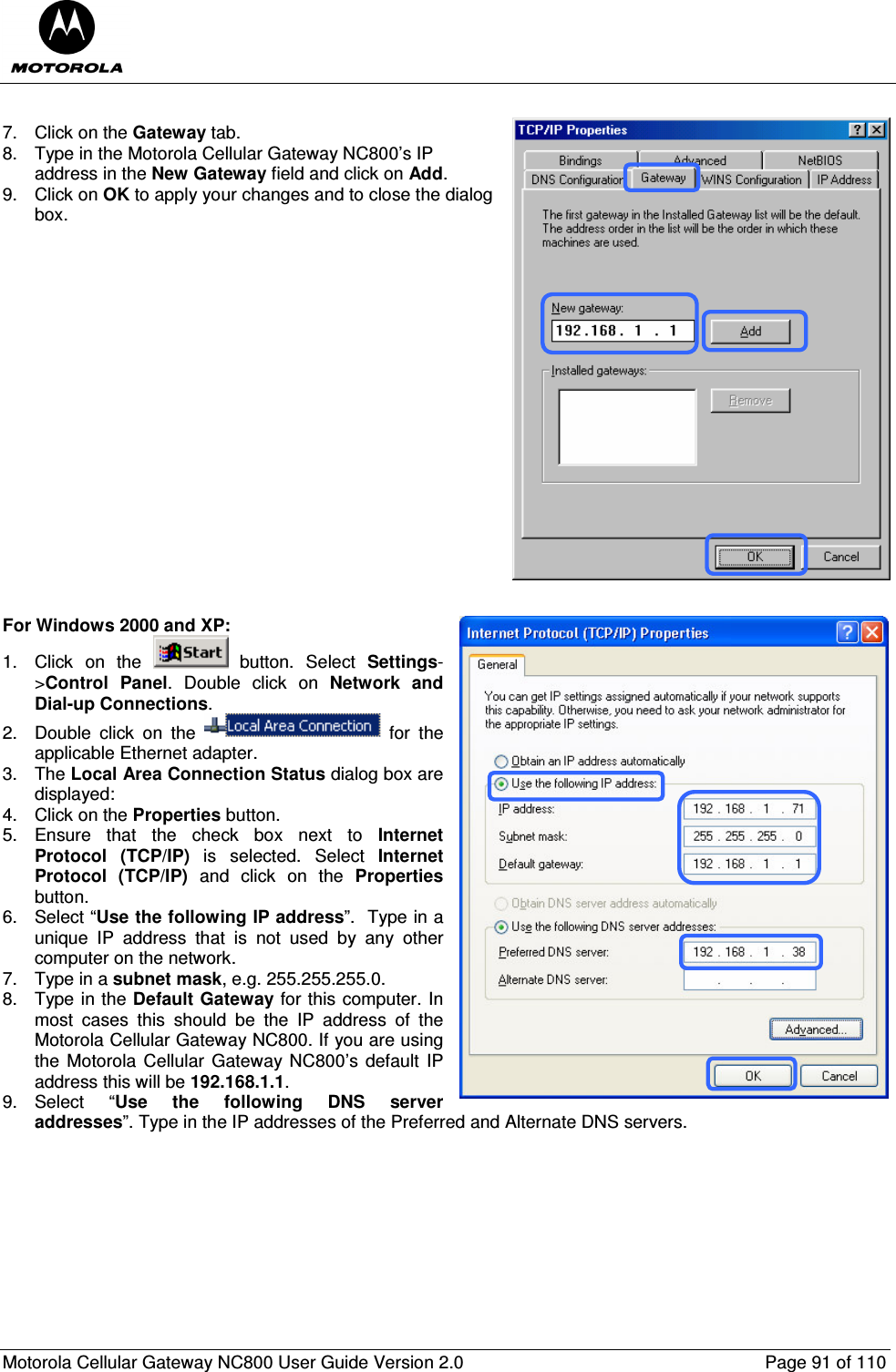  Motorola Cellular Gateway NC800 User Guide Version 2.0     Page 91 of 110   7.  Click on the Gateway tab. 8.  Type in the Motorola Cellular Gateway NC800’s IP address in the New Gateway field and click on Add. 9.  Click on OK to apply your changes and to close the dialog box.                    For Windows 2000 and XP: 1.  Click  on  the    button.  Select  Settings-&gt;Control  Panel.  Double  click  on  Network and Dial-up Connections. 2.  Double  click  on  the    for  the applicable Ethernet adapter.  3.  The Local Area Connection Status dialog box are displayed: 4.  Click on the Properties button. 5.  Ensure  that  the  check  box  next  to  Internet Protocol  (TCP/IP)  is  selected.  Select  Internet Protocol  (TCP/IP)  and  click  on  the  Properties button. 6.  Select “Use the following IP address”.  Type in a unique  IP  address  that  is  not  used  by  any  other computer on the network. 7.  Type in a subnet mask, e.g. 255.255.255.0. 8.  Type in the Default Gateway for this computer. In most  cases  this  should  be  the  IP  address  of  the Motorola Cellular Gateway NC800. If you are using the Motorola Cellular  Gateway NC800’s  default IP address this will be 192.168.1.1. 9.  Select  “Use  the  following  DNS  server addresses”. Type in the IP addresses of the Preferred and Alternate DNS servers.  