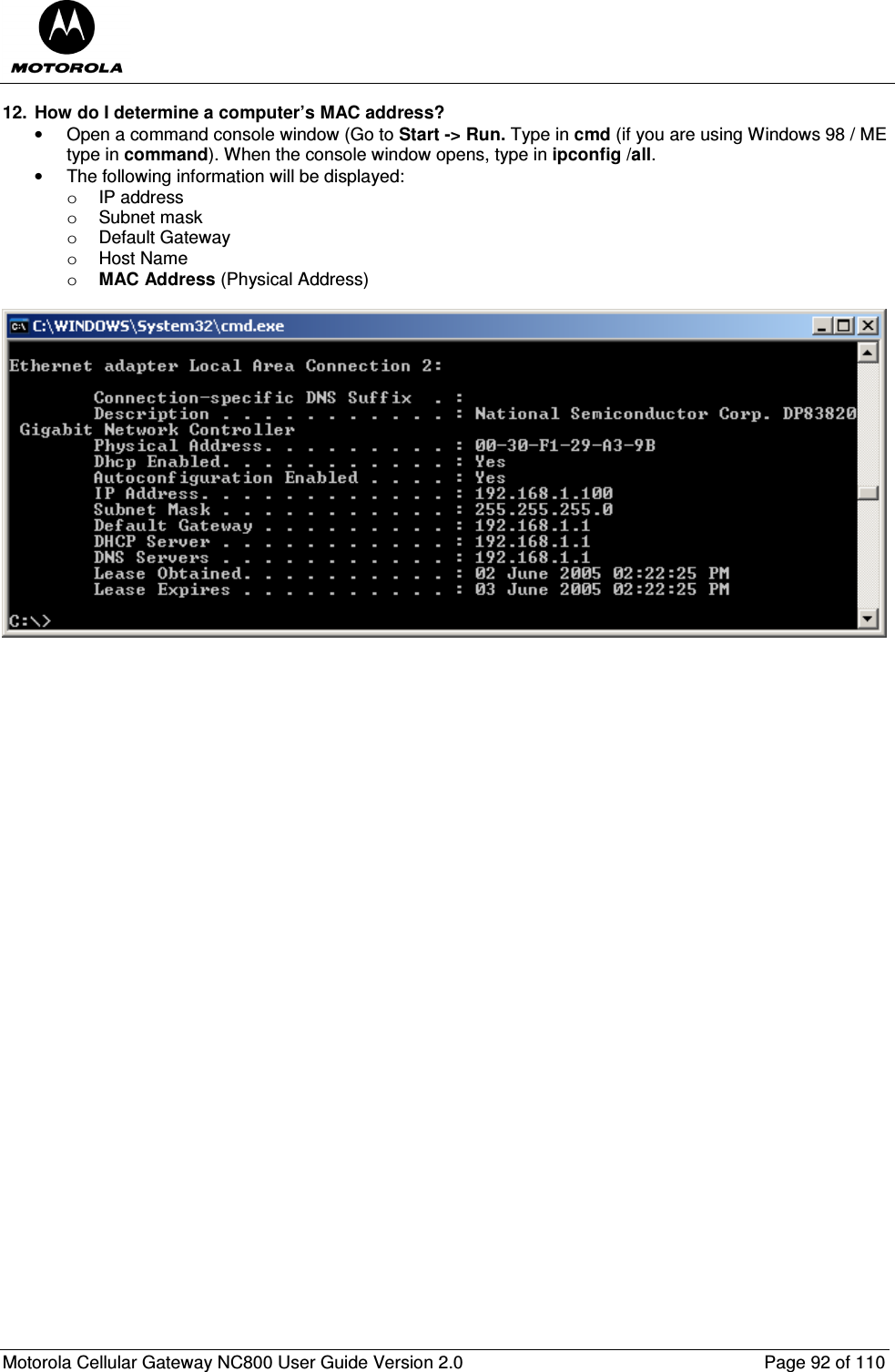  Motorola Cellular Gateway NC800 User Guide Version 2.0     Page 92 of 110  12.  How do I determine a computer’s MAC address? •  Open a command console window (Go to Start -&gt; Run. Type in cmd (if you are using Windows 98 / ME type in command). When the console window opens, type in ipconfig /all. •  The following information will be displayed: o  IP address o  Subnet mask o  Default Gateway o  Host Name o MAC Address (Physical Address)    