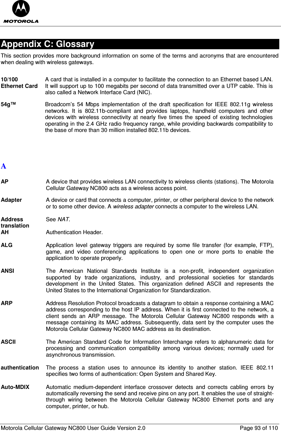  Motorola Cellular Gateway NC800 User Guide Version 2.0     Page 93 of 110  Appendix C: Glossary This section provides more background information on some of the terms and acronyms that are encountered when dealing with wireless gateways.    10/100 Ethernet Card A card that is installed in a computer to facilitate the connection to an Ethernet based LAN. It will support up to 100 megabits per second of data transmitted over a UTP cable. This is also called a Network Interface Card (NIC).  54g™ Broadcom’s  54  Mbps  implementation  of the  draft  specification for IEEE 802.11g  wireless networks.  It  is  802.11b-compliant  and  provides  laptops,  handheld  computers  and  other devices  with  wireless  connectivity  at  nearly  five  times  the  speed  of  existing  technologies operating in the 2.4 GHz radio frequency range, while providing backwards compatibility to the base of more than 30 million installed 802.11b devices.   A  AP  A device that provides wireless LAN connectivity to wireless clients (stations). The Motorola Cellular Gateway NC800 acts as a wireless access point.  Adapter  A device or card that connects a computer, printer, or other peripheral device to the network or to some other device. A wireless adapter connects a computer to the wireless LAN.  Address translation See NAT. AH  Authentication Header.  ALG  Application  level  gateway  triggers  are  required  by  some  file  transfer  (for  example,  FTP), game,  and  video  conferencing  applications  to  open  one  or  more  ports  to  enable  the application to operate properly.  ANSI  The  American  National  Standards  Institute  is  a  non-profit,  independent  organization supported  by  trade  organizations,  industry,  and  professional  societies  for  standards development  in  the  United  States.  This  organization  defined  ASCII  and  represents  the United States to the International Organization for Standardization.  ARP  Address Resolution Protocol broadcasts a datagram to obtain a response containing a MAC address corresponding to the host IP address. When it is first connected to the network, a client  sends  an  ARP  message.  The  Motorola  Cellular  Gateway  NC800  responds  with  a message containing its MAC address. Subsequently, data sent by the computer uses the Motorola Cellular Gateway NC800 MAC address as its destination.  ASCII  The American Standard Code for Information Interchange refers to alphanumeric data for processing  and  communication  compatibility  among  various  devices;  normally  used  for asynchronous transmission.  authentication  The  process  a  station  uses  to  announce  its  identity  to  another  station.  IEEE  802.11 specifies two forms of authentication: Open System and Shared Key.  Auto-MDIX  Automatic  medium-dependent  interface  crossover  detects  and  corrects  cabling  errors  by automatically reversing the send and receive pins on any port. It enables the use of straight-through  wiring  between  the  Motorola  Cellular  Gateway  NC800  Ethernet  ports  and  any computer, printer, or hub.  