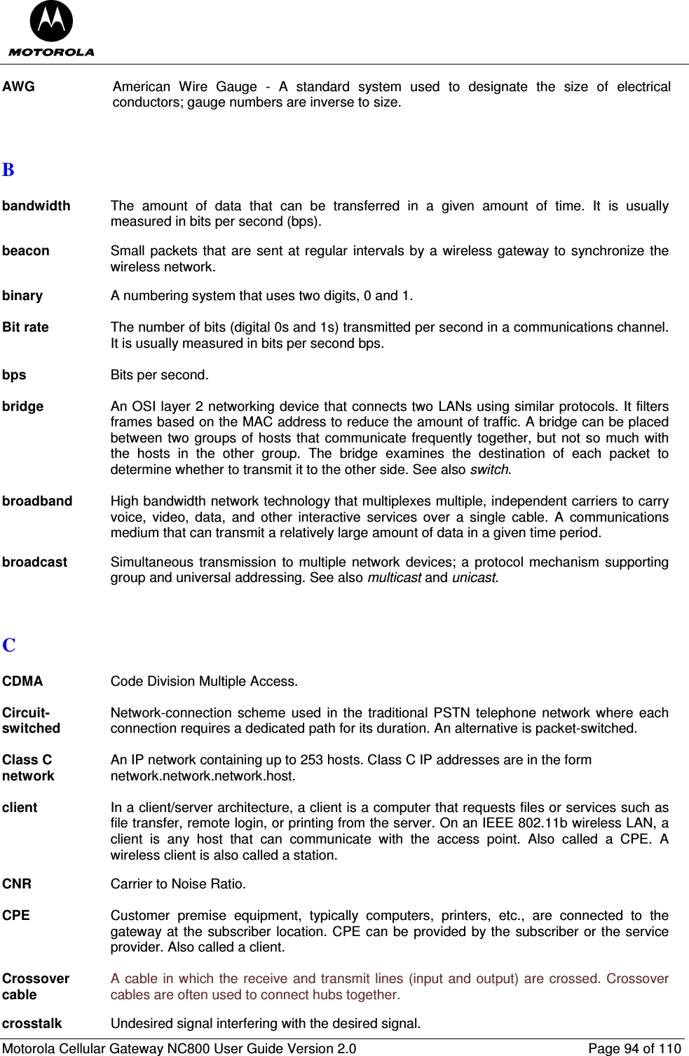  Motorola Cellular Gateway NC800 User Guide Version 2.0     Page 94 of 110  AWG  American  Wire  Gauge  -  A  standard  system  used  to  designate  the  size  of  electrical conductors; gauge numbers are inverse to size.   B  bandwidth The  amount  of  data  that  can  be  transferred  in  a  given  amount  of  time.  It  is  usually measured in bits per second (bps).  beacon Small packets that are sent at regular  intervals by a wireless gateway to synchronize the wireless network.  binary  A numbering system that uses two digits, 0 and 1.  Bit rate  The number of bits (digital 0s and 1s) transmitted per second in a communications channel. It is usually measured in bits per second bps.  bps  Bits per second.  bridge  An OSI layer 2 networking device that connects two LANs using similar protocols. It filters frames based on the MAC address to reduce the amount of traffic. A bridge can be placed between two groups of hosts that communicate frequently together, but not so much with the  hosts  in  the  other  group.  The  bridge  examines  the  destination  of  each  packet  to determine whether to transmit it to the other side. See also switch.  broadband  High bandwidth network technology that multiplexes multiple, independent carriers to carry voice,  video,  data,  and  other  interactive  services  over  a  single  cable.  A  communications medium that can transmit a relatively large amount of data in a given time period.   broadcast  Simultaneous  transmission  to multiple  network  devices; a protocol mechanism supporting group and universal addressing. See also multicast and unicast.   C  CDMA  Code Division Multiple Access.  Circuit-switched Network-connection  scheme used  in the  traditional PSTN telephone  network  where  each connection requires a dedicated path for its duration. An alternative is packet-switched.  Class C network An IP network containing up to 253 hosts. Class C IP addresses are in the form  network.network.network.host.  client  In a client/server architecture, a client is a computer that requests files or services such as file transfer, remote login, or printing from the server. On an IEEE 802.11b wireless LAN, a client  is  any  host  that  can  communicate  with  the  access  point.  Also  called  a  CPE.  A wireless client is also called a station.  CNR  Carrier to Noise Ratio.  CPE  Customer  premise  equipment,  typically  computers,  printers,  etc.,  are  connected  to  the gateway at the subscriber location. CPE can be provided by the subscriber or the service provider. Also called a client.  Crossover cable A cable in which the receive and transmit lines (input and output) are crossed. Crossover cables are often used to connect hubs together.  crosstalk  Undesired signal interfering with the desired signal. 