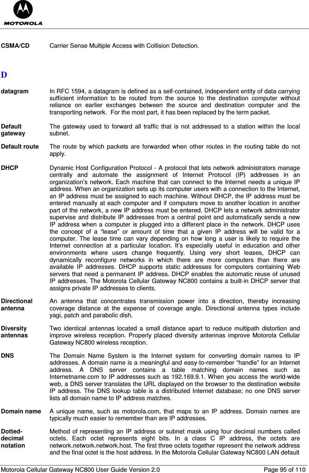  Motorola Cellular Gateway NC800 User Guide Version 2.0     Page 95 of 110   CSMA/CD  Carrier Sense Multiple Access with Collision Detection.   D  datagram  In RFC 1594, a datagram is defined as a self-contained, independent entity of data carrying sufficient  information  to  be  routed  from  the  source  to  the  destination  computer  without reliance  on  earlier  exchanges  between  the  source  and  destination  computer  and  the transporting network.  For the most part, it has been replaced by the term packet.  Default gateway The gateway  used to  forward  all traffic that  is not addressed  to  a station within  the local subnet.  Default route  The route  by which  packets are  forwarded  when  other  routes  in the routing  table do  not apply.  DHCP Dynamic Host Configuration Protocol - A protocol that lets network administrators manage centrally  and  automate  the  assignment  of  Internet  Protocol  (IP)  addresses  in  an organization’s network. Each machine that can connect to the Internet needs a unique IP address. When an organization sets up its computer users with a connection to the Internet, an IP address must be assigned to each machine. Without DHCP, the IP address must be entered manually at each computer and if computers move to another location in another part of the network, a new IP address must be entered. DHCP lets a network administrator supervise and distribute IP addresses from a central point and automatically sends a new IP address when a computer is plugged into a different place in the network. DHCP uses the  concept  of  a  “lease”  or  amount  of  time  that  a  given  IP  address  will  be  valid  for  a computer.  The lease time  can vary depending on  how  long a user is likely to require the Internet  connection  at  a  particular  location.  It’s  especially  useful  in  education  and  other environments  where  users  change  frequently.  Using  very  short  leases,  DHCP  can dynamically  reconfigure  networks  in  which  there  are  more  computers  than  there  are available  IP  addresses.  DHCP  supports  static  addresses  for  computers  containing  Web servers that need a permanent IP address. DHCP enables the automatic reuse of unused IP addresses. The Motorola Cellular Gateway NC800 contains a built-in DHCP server that assigns private IP addresses to clients.  Directional antenna An  antenna  that  concentrates  transmission  power  into  a  direction,  thereby  increasing coverage  distance  at  the  expense  of  coverage  angle.  Directional  antenna  types  include yagi, patch and parabolic dish.  Diversity antennas Two  identical  antennas located  a  small  distance  apart  to  reduce  multipath  distortion  and improve  wireless  reception.  Properly  placed  diversity  antennas  improve  Motorola  Cellular Gateway NC800 wireless reception.  DNS  The  Domain  Name  System  is  the  Internet  system  for  converting  domain  names  to  IP addresses. A domain name is a meaningful and easy-to-remember “handle” for an Internet address.  A  DNS  server  contains  a  table  matching  domain  names  such  as Internetname.com to IP addresses such as 192.169.9.1. When you access the world-wide web, a DNS server translates the URL displayed on the browser to the destination website IP address. The DNS  lookup table is a distributed Internet database; no one DNS server lists all domain name to IP address matches.  Domain name  A  unique name,  such  as  motorola.com,  that  maps  to  an  IP address. Domain  names  are typically much easier to remember than are IP addresses.  Dotted-decimal notation Method of representing an IP address or subnet mask using four decimal numbers called octets.  Each  octet  represents  eight  bits.  In  a  class  C  IP  address,  the  octets  are network.network.network.host. The first three octets together represent the network address and the final octet is the host address. In the Motorola Cellular Gateway NC800 LAN default  