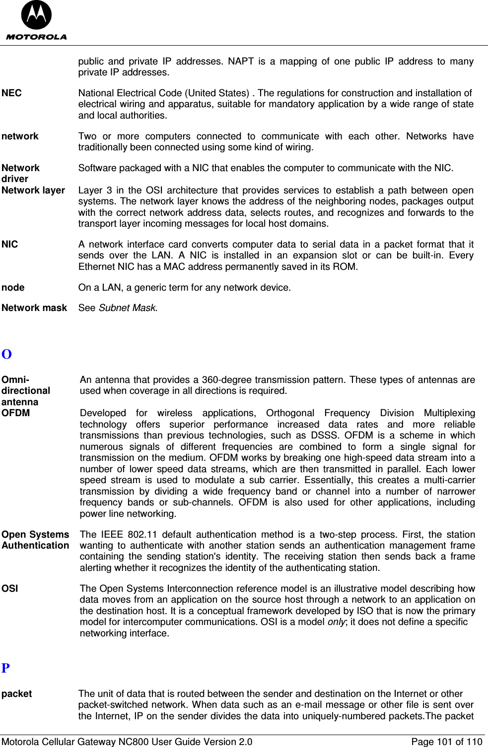  Motorola Cellular Gateway NC800 User Guide Version 2.0     Page 101 of 110  public  and  private  IP  addresses.  NAPT  is  a  mapping  of  one  public  IP  address  to  many private IP addresses.  NEC  National Electrical Code (United States) . The regulations for construction and installation of  electrical wiring and apparatus, suitable for mandatory application by a wide range of state and local authorities.  network  Two  or  more  computers  connected  to  communicate  with  each  other.  Networks  have traditionally been connected using some kind of wiring.  Network driver Software packaged with a NIC that enables the computer to communicate with the NIC.  Network layer  Layer  3  in  the  OSI  architecture  that  provides  services  to  establish  a  path  between  open systems. The network layer knows the address of the neighboring nodes, packages output with the correct network address data, selects routes, and recognizes and forwards to the transport layer incoming messages for local host domains.  NIC  A  network  interface  card  converts  computer  data to  serial data  in  a  packet format  that it sends  over  the  LAN.  A  NIC  is  installed  in  an  expansion  slot  or  can  be  built-in.  Every Ethernet NIC has a MAC address permanently saved in its ROM.  node  On a LAN, a generic term for any network device.  Network mask  See Subnet Mask.   O  Omni-directional antenna An antenna that provides a 360-degree transmission pattern. These types of antennas are used when coverage in all directions is required.  OFDM Developed  for  wireless  applications,  Orthogonal  Frequency  Division  Multiplexing  technology  offers  superior  performance  increased  data  rates  and  more  reliable transmissions  than  previous  technologies,  such  as  DSSS.  OFDM  is  a  scheme  in  which numerous  signals  of  different  frequencies  are  combined  to  form  a  single  signal  for transmission on the medium. OFDM works by breaking one high-speed data stream into a number  of  lower  speed  data  streams,  which  are  then  transmitted  in  parallel.  Each  lower speed  stream  is  used  to  modulate  a  sub  carrier.  Essentially,  this  creates  a  multi-carrier transmission  by  dividing  a  wide  frequency  band  or  channel  into  a  number  of  narrower frequency  bands  or  sub-channels.  OFDM  is  also  used  for  other  applications,  including power line networking.  Open Systems Authentication The  IEEE  802.11  default  authentication  method  is  a  two-step  process.  First,  the  station wanting  to  authenticate  with  another  station  sends  an  authentication  management  frame containing  the  sending  station&apos;s  identity.  The  receiving  station  then  sends  back  a  frame alerting whether it recognizes the identity of the authenticating station.  OSI  The Open Systems Interconnection reference model is an illustrative model describing how data moves from an application on the source host through a network to an application on the destination host. It is a conceptual framework developed by ISO that is now the primary model for intercomputer communications. OSI is a model only; it does not define a specific  networking interface.  P  packet The unit of data that is routed between the sender and destination on the Internet or other  packet-switched network. When data such as an e-mail message or other file is sent over the Internet, IP on the sender divides the data into uniquely-numbered packets.The packet 