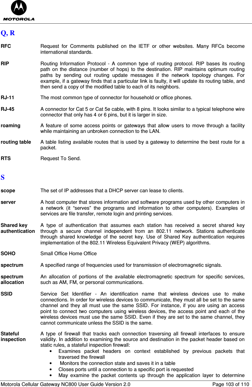  Motorola Cellular Gateway NC800 User Guide Version 2.0     Page 103 of 110  Q, R  RFC  Request  for  Comments  published  on  the  IETF  or  other  websites.  Many  RFCs  become international standards.  RIP Routing  Information  Protocol  -  A  common  type  of  routing  protocol.  RIP  bases  its  routing path on the distance (number of  hops) to the destination.  RIP maintains optimum  routing paths  by  sending  out  routing  update  messages  if  the  network  topology  changes.  For example, if a gateway finds that a particular link is faulty, it will update its routing table, and then send a copy of the modified table to each of its neighbors.  RJ-11  The most common type of connector for household or office phones.  RJ-45 A connector for Cat 5 or Cat 5e cable, with 8 pins. It looks similar to a typical telephone wire connector that only has 4 or 6 pins, but it is larger in size.  roaming  A feature  of  some access  points or  gateways  that allow  users to  move  through a  facility while maintaining an unbroken connection to the LAN.  routing table  A table listing available routes that is used by a gateway to determine the best route for a packet.  RTS  Request To Send.  S  scope  The set of IP addresses that a DHCP server can lease to clients.  server  A host computer that stores information and software programs used by other computers in a  network  (it  “serves”  the  programs  and  information  to  other  computers).  Examples  of services are file transfer, remote login and printing services.  Shared key authentication A  type  of  authentication  that  assumes  each  station  has  received  a  secret  shared  key through  a  secure  channel  independent  from  an  802.11  network.  Stations  authenticate through  shared  knowledge  of  the  secret  key.  Use  of  Shared  Key  authentication  requires implementation of the 802.11 Wireless Equivalent Privacy (WEP) algorithms.  SOHO  Small Office Home Office  spectrum  A specified range of frequencies used for transmission of electromagnetic signals.  spectrum allocation An  allocation  of  portions  of  the  available  electromagnetic  spectrum  for  specific  services, such as AM, FM, or personal communications.  SSID Service  Set  Identifier  -  An  identification  name  that  wireless  devices  use  to  make connections. In order for wireless devices to communicate, they must all be set to the same channel  and they  all must use  the  same  SSID.  For  instance,  if you  are  using  an access point to connect two computers  using wireless devices, the access point and  each of the wireless devices must use the same SSID. Even if they are set to the same channel, they cannot communicate unless the SSID is the same.  Stateful inspection A  type  of  firewall  that  tracks  each  connection  traversing  all  firewall  interfaces  to  ensure validity. In addition to examining the source and destination in the packet header based on static rules, a stateful inspection firewall: •  Examines  packet  headers  on  context  established  by  previous  packets  that traversed the firewall •  Monitors the connection state and saves it in a table •  Closes ports until a connection to a specific port is requested •  May  examine  the  packet  contents  up  through  the  application  layer  to  determine 