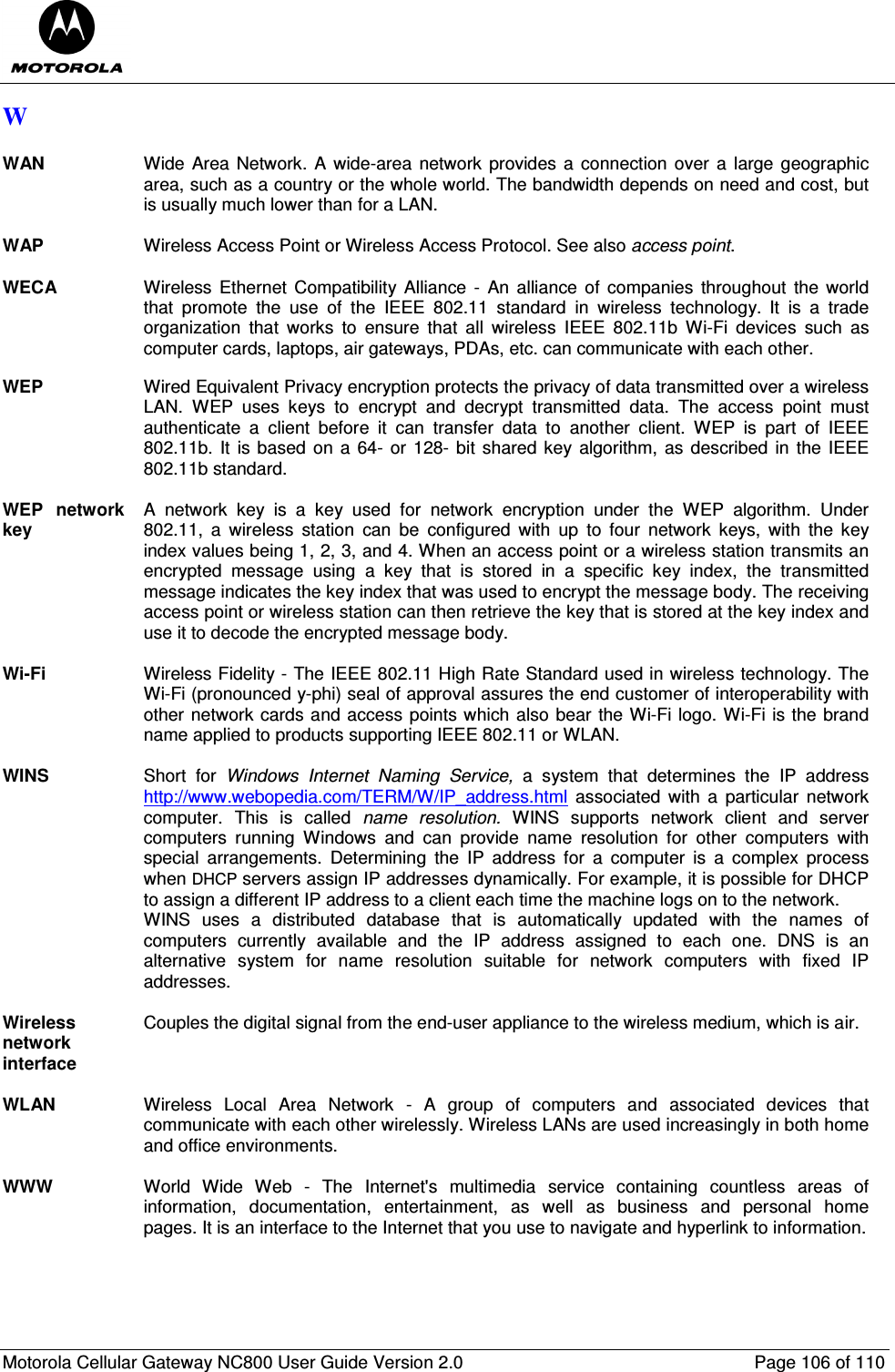  Motorola Cellular Gateway NC800 User Guide Version 2.0     Page 106 of 110  W  WAN  Wide  Area Network. A wide-area  network  provides  a connection over a  large geographic area, such as a country or the whole world. The bandwidth depends on need and cost, but is usually much lower than for a LAN.  WAP  Wireless Access Point or Wireless Access Protocol. See also access point.  WECA Wireless  Ethernet  Compatibility  Alliance  - An  alliance  of companies  throughout  the world that  promote  the  use  of  the  IEEE  802.11  standard  in  wireless  technology. It  is  a  trade organization  that  works  to  ensure  that  all  wireless  IEEE  802.11b  Wi-Fi  devices  such  as computer cards, laptops, air gateways, PDAs, etc. can communicate with each other.  WEP  Wired Equivalent Privacy encryption protects the privacy of data transmitted over a wireless LAN.  WEP  uses  keys  to  encrypt  and  decrypt  transmitted  data.  The  access  point  must authenticate  a  client  before  it  can  transfer  data  to  another  client.  WEP  is  part  of  IEEE 802.11b. It  is based  on a 64-  or 128- bit shared  key algorithm, as  described in  the IEEE 802.11b standard.  WEP  network key A  network  key  is  a  key  used  for  network  encryption  under  the  WEP  algorithm.  Under 802.11,  a  wireless  station  can  be  configured  with  up  to  four  network  keys,  with  the  key index values being 1, 2, 3, and 4. When an access point or a wireless station transmits an encrypted  message  using  a  key  that  is  stored  in  a  specific  key  index,  the  transmitted message indicates the key index that was used to encrypt the message body. The receiving access point or wireless station can then retrieve the key that is stored at the key index and use it to decode the encrypted message body.  Wi-Fi  Wireless Fidelity - The IEEE 802.11 High Rate Standard used in wireless technology. The Wi-Fi (pronounced y-phi) seal of approval assures the end customer of interoperability with other network cards and access points which also bear the Wi-Fi logo. Wi-Fi is the brand name applied to products supporting IEEE 802.11 or WLAN.  WINS  Short  for  Windows  Internet  Naming  Service,  a  system  that  determines  the  IP  address http://www.webopedia.com/TERM/W/IP_address.html  associated  with  a  particular  network computer.  This  is  called  name  resolution.  WINS  supports  network  client  and  server computers  running  Windows  and  can  provide  name  resolution  for  other  computers  with special  arrangements.  Determining  the  IP  address  for  a  computer  is  a  complex  process when DHCP servers assign IP addresses dynamically. For example, it is possible for DHCP to assign a different IP address to a client each time the machine logs on to the network.  WINS  uses  a  distributed  database  that  is  automatically  updated  with  the  names  of computers  currently  available  and  the  IP  address  assigned  to  each  one.  DNS  is  an alternative  system  for  name  resolution  suitable  for  network  computers  with  fixed  IP addresses.  Wireless network interface Couples the digital signal from the end-user appliance to the wireless medium, which is air.    WLAN  Wireless  Local  Area  Network  -  A  group  of  computers  and  associated  devices  that communicate with each other wirelessly. Wireless LANs are used increasingly in both home and office environments.  WWW  World  Wide  Web  -  The  Internet&apos;s  multimedia  service  containing  countless  areas  of information,  documentation,  entertainment,  as  well  as  business  and  personal  home pages. It is an interface to the Internet that you use to navigate and hyperlink to information. 