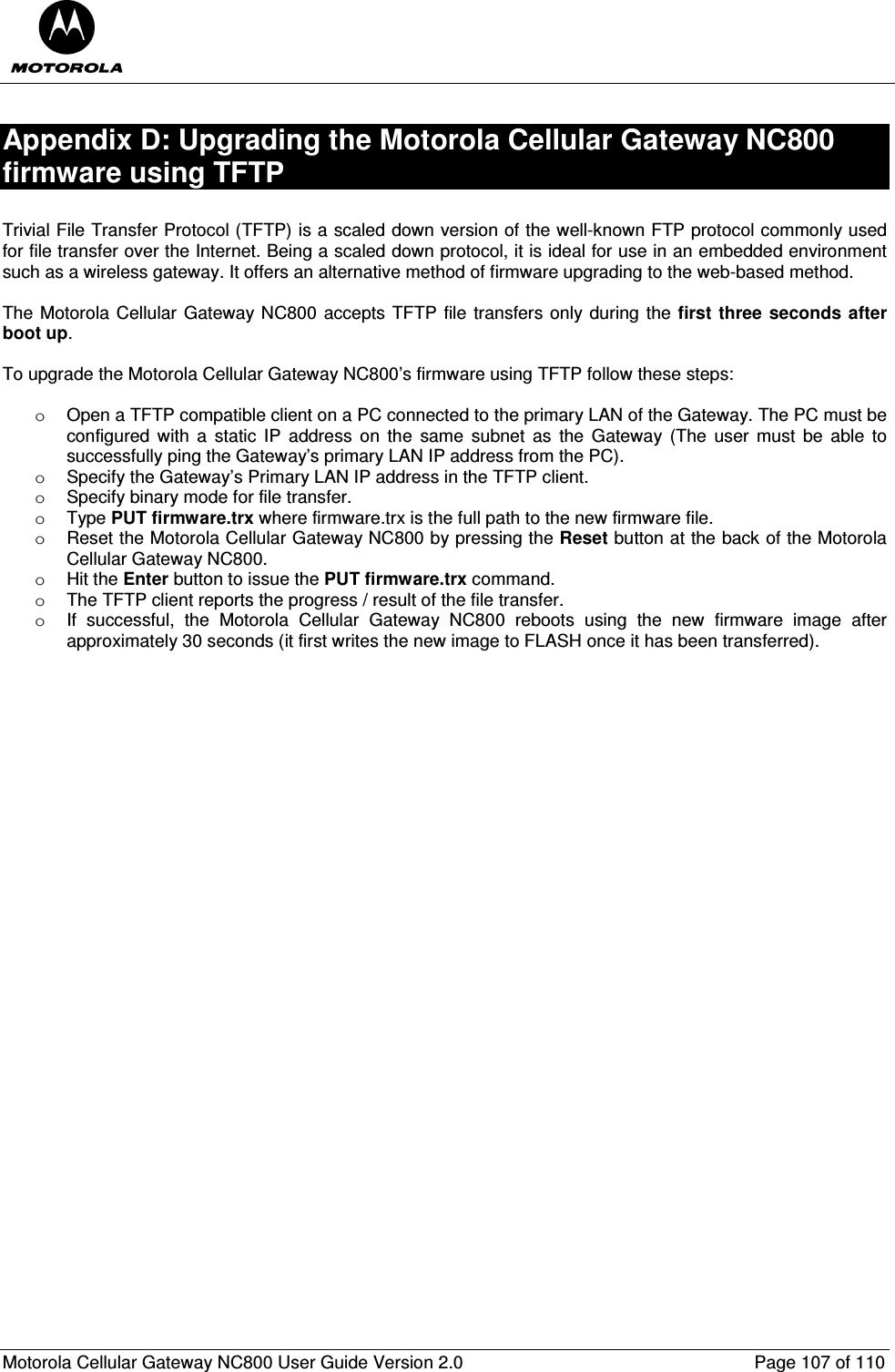  Motorola Cellular Gateway NC800 User Guide Version 2.0     Page 107 of 110  Appendix D: Upgrading the Motorola Cellular Gateway NC800 firmware using TFTP  Trivial File Transfer Protocol (TFTP) is a scaled down version of the well-known FTP protocol commonly used for file transfer over the Internet. Being a scaled down protocol, it is ideal for use in an embedded environment such as a wireless gateway. It offers an alternative method of firmware upgrading to the web-based method.  The Motorola Cellular Gateway NC800 accepts TFTP  file transfers only during the first three  seconds  after boot up.   To upgrade the Motorola Cellular Gateway NC800’s firmware using TFTP follow these steps:  o  Open a TFTP compatible client on a PC connected to the primary LAN of the Gateway. The PC must be configured  with  a  static  IP  address  on  the  same  subnet  as  the  Gateway (The user must  be  able  to successfully ping the Gateway’s primary LAN IP address from the PC). o  Specify the Gateway’s Primary LAN IP address in the TFTP client. o  Specify binary mode for file transfer. o  Type PUT firmware.trx where firmware.trx is the full path to the new firmware file. o  Reset the Motorola Cellular Gateway NC800 by pressing the Reset button at the back of the Motorola Cellular Gateway NC800. o  Hit the Enter button to issue the PUT firmware.trx command. o  The TFTP client reports the progress / result of the file transfer.  o  If  successful,  the  Motorola  Cellular  Gateway  NC800  reboots  using  the  new  firmware  image  after approximately 30 seconds (it first writes the new image to FLASH once it has been transferred).     