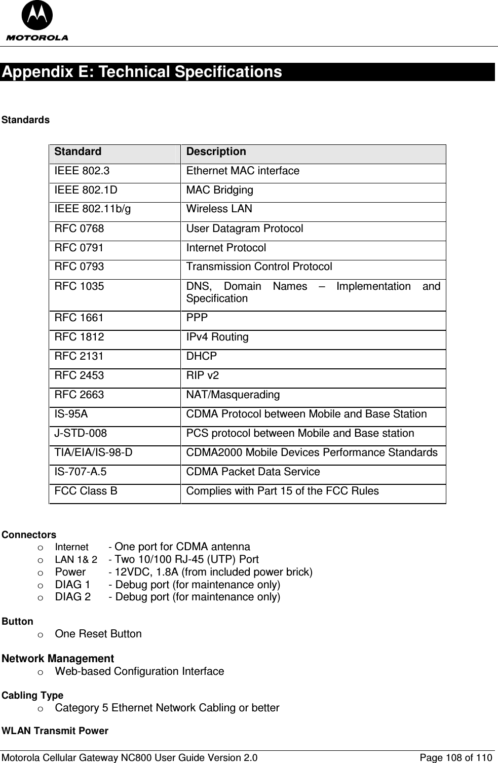  Motorola Cellular Gateway NC800 User Guide Version 2.0     Page 108 of 110  Appendix E: Technical Specifications  Standards         Standard  Description IEEE 802.3  Ethernet MAC interface IEEE 802.1D  MAC Bridging IEEE 802.11b/g  Wireless LAN RFC 0768  User Datagram Protocol RFC 0791  Internet Protocol RFC 0793  Transmission Control Protocol RFC 1035  DNS,  Domain  Names  –  Implementation  and Specification RFC 1661  PPP RFC 1812  IPv4 Routing RFC 2131  DHCP RFC 2453  RIP v2 RFC 2663  NAT/Masquerading IS-95A  CDMA Protocol between Mobile and Base Station J-STD-008  PCS protocol between Mobile and Base station TIA/EIA/IS-98-D  CDMA2000 Mobile Devices Performance Standards IS-707-A.5  CDMA Packet Data Service FCC Class B  Complies with Part 15 of the FCC Rules   Connectors         o Internet   - One port for CDMA antenna o LAN 1&amp; 2  - Two 10/100 RJ-45 (UTP) Port o  Power   - 12VDC, 1.8A (from included power brick) o  DIAG 1  - Debug port (for maintenance only) o  DIAG 2  - Debug port (for maintenance only)  Button       o  One Reset Button  Network Management o  Web-based Configuration Interface  Cabling Type o  Category 5 Ethernet Network Cabling or better  WLAN Transmit Power      