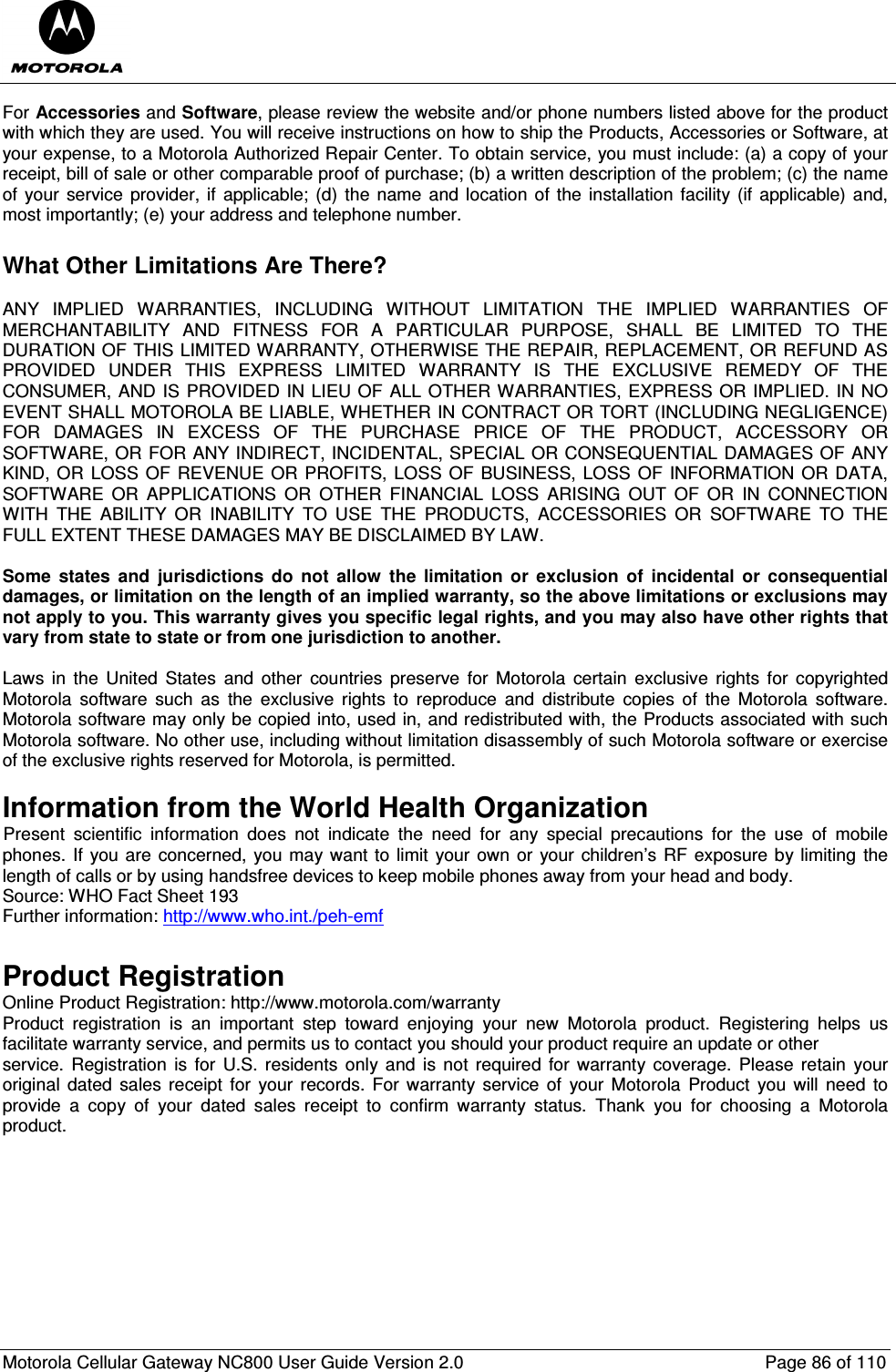  Motorola Cellular Gateway NC800 User Guide Version 2.0     Page 86 of 110  For Accessories and Software, please review the website and/or phone numbers listed above for the product with which they are used. You will receive instructions on how to ship the Products, Accessories or Software, at your expense, to a Motorola Authorized Repair Center. To obtain service, you must include: (a) a copy of your receipt, bill of sale or other comparable proof of purchase; (b) a written description of the problem; (c) the name of your  service provider, if  applicable; (d)  the name  and location  of the  installation facility (if  applicable) and, most importantly; (e) your address and telephone number.  What Other Limitations Are There?  ANY  IMPLIED  WARRANTIES,  INCLUDING  WITHOUT  LIMITATION  THE  IMPLIED  WARRANTIES  OF MERCHANTABILITY  AND  FITNESS  FOR  A  PARTICULAR  PURPOSE,  SHALL  BE  LIMITED  TO  THE DURATION OF THIS LIMITED WARRANTY, OTHERWISE THE REPAIR, REPLACEMENT, OR REFUND AS PROVIDED  UNDER  THIS  EXPRESS  LIMITED  WARRANTY  IS  THE  EXCLUSIVE  REMEDY  OF  THE CONSUMER, AND IS PROVIDED IN LIEU OF ALL OTHER WARRANTIES, EXPRESS OR IMPLIED. IN NO EVENT SHALL MOTOROLA BE LIABLE, WHETHER IN CONTRACT OR TORT (INCLUDING NEGLIGENCE) FOR  DAMAGES  IN  EXCESS  OF  THE  PURCHASE  PRICE  OF  THE  PRODUCT,  ACCESSORY  OR SOFTWARE, OR FOR ANY INDIRECT, INCIDENTAL, SPECIAL OR CONSEQUENTIAL DAMAGES OF ANY KIND, OR LOSS OF REVENUE OR PROFITS, LOSS OF BUSINESS, LOSS OF INFORMATION OR DATA, SOFTWARE  OR  APPLICATIONS  OR  OTHER  FINANCIAL  LOSS  ARISING  OUT  OF  OR  IN  CONNECTION WITH  THE  ABILITY  OR  INABILITY  TO  USE  THE  PRODUCTS,  ACCESSORIES  OR  SOFTWARE  TO  THE FULL EXTENT THESE DAMAGES MAY BE DISCLAIMED BY LAW.  Some  states  and  jurisdictions  do  not  allow  the  limitation  or  exclusion  of  incidental  or  consequential damages, or limitation on the length of an implied warranty, so the above limitations or exclusions may not apply to you. This warranty gives you specific legal rights, and you may also have other rights that vary from state to state or from one jurisdiction to another.  Laws  in  the  United  States  and  other  countries  preserve  for Motorola  certain  exclusive  rights  for  copyrighted Motorola  software  such  as  the  exclusive  rights  to  reproduce  and  distribute  copies  of  the  Motorola  software. Motorola software may only be copied into, used in, and redistributed with, the Products associated with such Motorola software. No other use, including without limitation disassembly of such Motorola software or exercise of the exclusive rights reserved for Motorola, is permitted.  Information from the World Health Organization IPresent  scientific  information  does  not  indicate  the  need  for  any  special  precautions  for  the  use  of  mobile phones. If you are concerned, you may want to limit your own or your children’s RF exposure by  limiting the length of calls or by using handsfree devices to keep mobile phones away from your head and body. Source: WHO Fact Sheet 193  Further information: http://www.who.int./peh-emf  Product Registration Online Product Registration: http://www.motorola.com/warranty Product  registration  is  an  important  step  toward  enjoying  your  new  Motorola  product.  Registering  helps  us facilitate warranty service, and permits us to contact you should your product require an update or other service.  Registration  is for U.S.  residents  only and  is  not required  for warranty coverage. Please retain  your original  dated sales  receipt  for  your records. For warranty  service  of  your Motorola  Product  you will  need  to provide  a  copy  of  your  dated  sales  receipt  to  confirm  warranty  status.  Thank  you  for  choosing  a  Motorola product.    