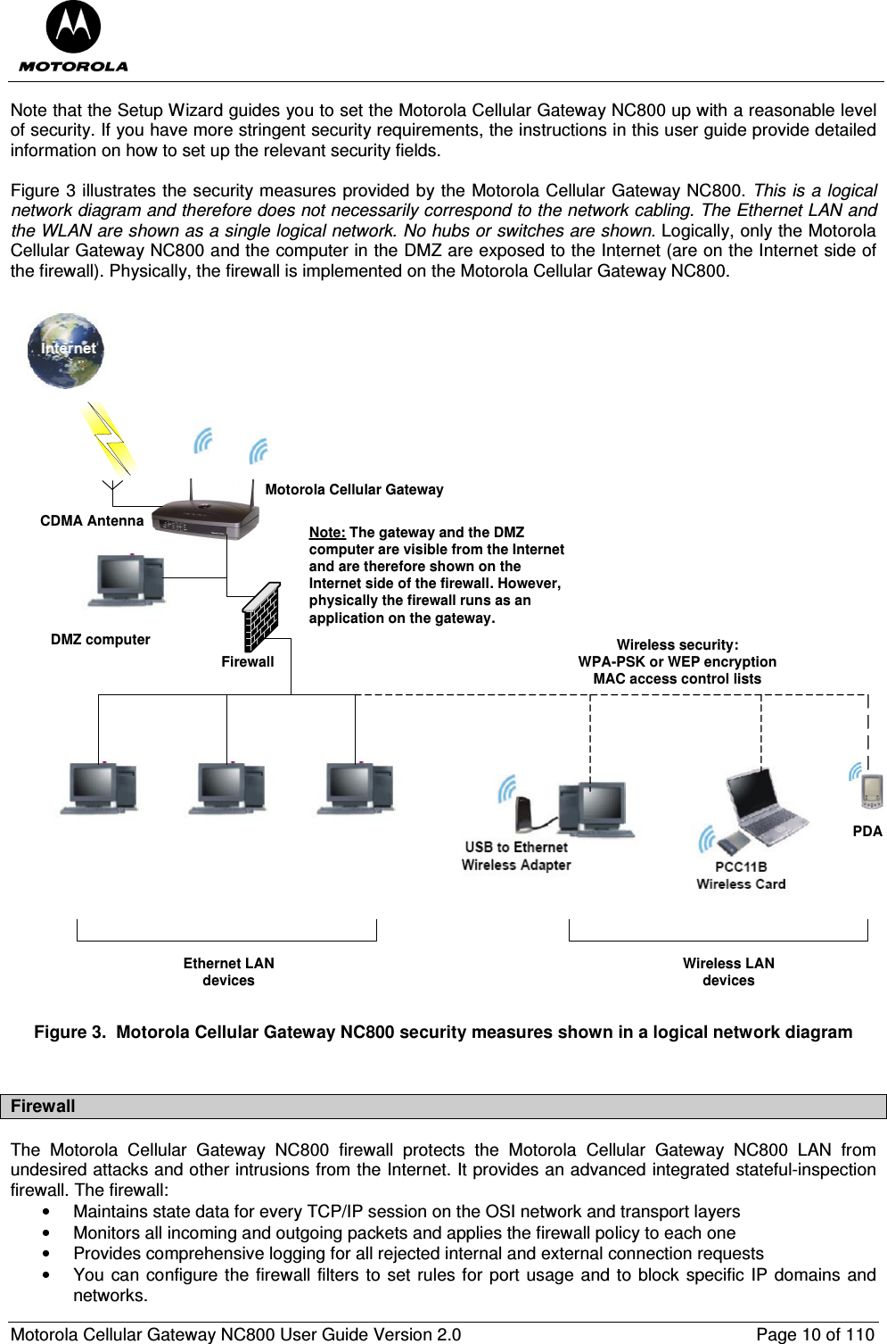  Motorola Cellular Gateway NC800 User Guide Version 2.0     Page 10 of 110  Note that the Setup Wizard guides you to set the Motorola Cellular Gateway NC800 up with a reasonable level of security. If you have more stringent security requirements, the instructions in this user guide provide detailed information on how to set up the relevant security fields.  Figure 3 illustrates the security measures provided by the Motorola Cellular Gateway NC800. This is a logical network diagram and therefore does not necessarily correspond to the network cabling. The Ethernet LAN and the WLAN are shown as a single logical network. No hubs or switches are shown. Logically, only the Motorola Cellular Gateway NC800 and the computer in the DMZ are exposed to the Internet (are on the Internet side of the firewall). Physically, the firewall is implemented on the Motorola Cellular Gateway NC800.  Motorola Cellular GatewayPDADMZ computer Wireless security: WPA-PSK or WEP encryptionMAC access control listsCDMA AntennaWireless LAN devicesEthernet LAN devicesNote: The gateway and the DMZ computer are visible from the Internet and are therefore shown on the Internet side of the firewall. However, physically the firewall runs as an application on the gateway.Firewall Figure 3.  Motorola Cellular Gateway NC800 security measures shown in a logical network diagram  Firewall The  Motorola  Cellular  Gateway  NC800  firewall  protects  the  Motorola  Cellular  Gateway  NC800  LAN  from undesired attacks and other intrusions from the Internet. It provides an advanced integrated stateful-inspection firewall. The firewall: •  Maintains state data for every TCP/IP session on the OSI network and transport layers •  Monitors all incoming and outgoing packets and applies the firewall policy to each one •  Provides comprehensive logging for all rejected internal and external connection requests •  You can configure the firewall filters to set rules for port usage and to block specific IP domains and networks. 