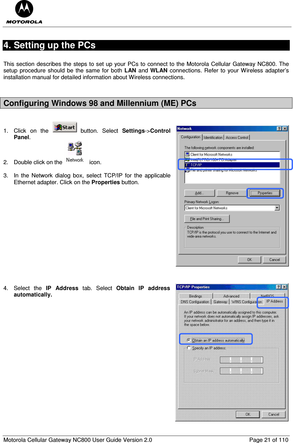  Motorola Cellular Gateway NC800 User Guide Version 2.0     Page 21 of 110  4. Setting up the PCs  This section describes the steps to set up your PCs to connect to the Motorola Cellular Gateway NC800. The setup procedure should be the same for both LAN and WLAN connections. Refer to your Wireless adapter’s installation manual for detailed information about Wireless connections.  Configuring Windows 98 and Millennium (ME) PCs  1.  Click  on  the    button.  Select  Settings-&gt;Control Panel. 2.  Double click on the   icon.   3.  In  the  Network  dialog  box,  select  TCP/IP  for  the  applicable Ethernet adapter. Click on the Properties button.                4.  Select  the  IP  Address  tab.  Select  Obtain  IP  address automatically.  