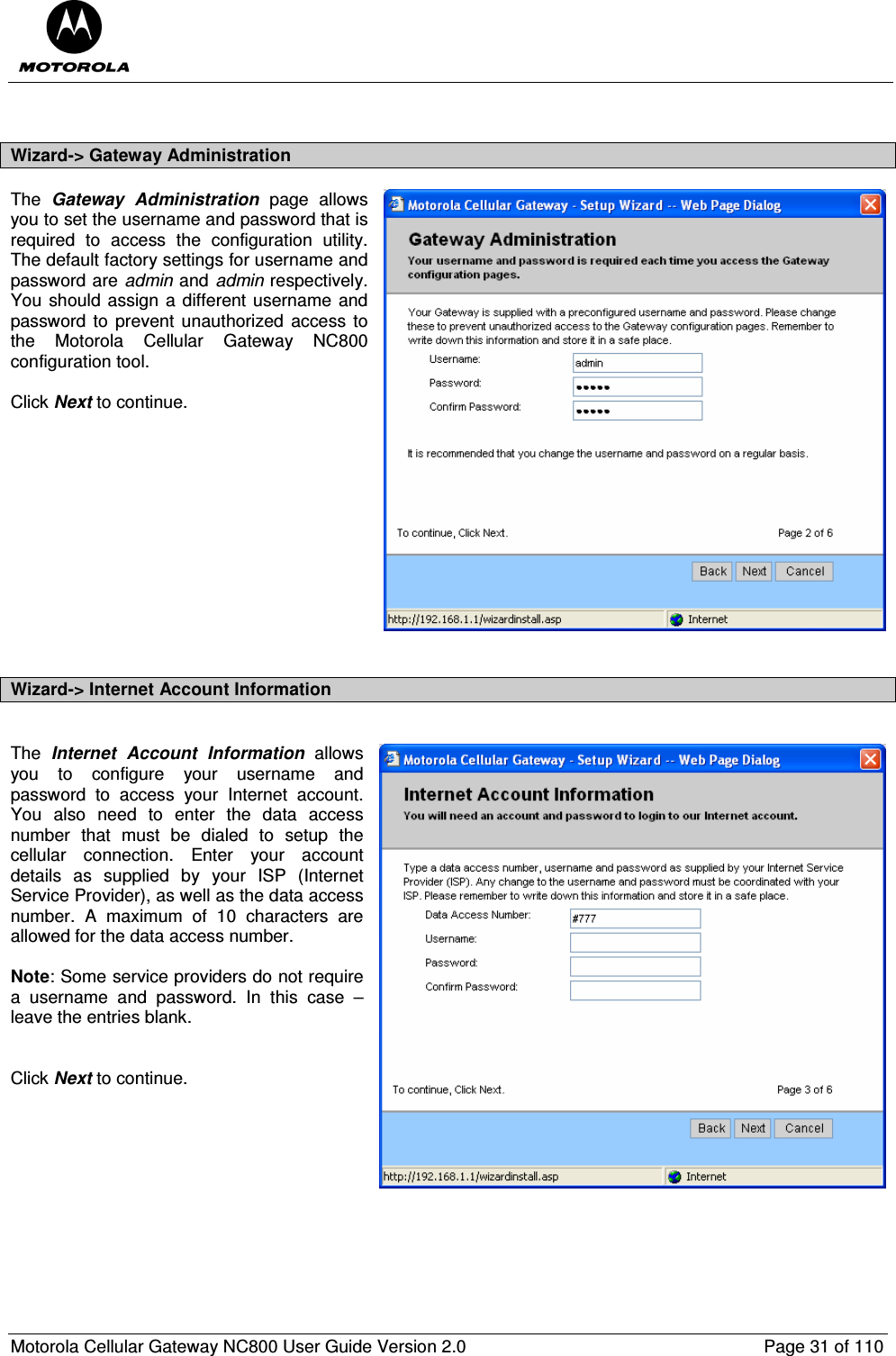  Motorola Cellular Gateway NC800 User Guide Version 2.0     Page 31 of 110   Wizard-&gt; Gateway Administration The  Gateway  Administration  page  allows you to set the username and password that is required  to  access  the  configuration  utility.  The default factory settings for username and password are admin and admin respectively.  You should assign a different username and password  to  prevent  unauthorized  access  to the  Motorola  Cellular  Gateway  NC800 configuration tool.  Click Next to continue.             Wizard-&gt; Internet Account Information  The  Internet  Account  Information  allows you  to  configure  your  username  and password  to  access  your  Internet  account.  You  also  need  to  enter  the  data  access number  that  must  be  dialed  to  setup  the cellular  connection.  Enter  your  account details  as  supplied  by  your  ISP  (Internet Service Provider), as well as the data access number.  A  maximum  of  10  characters  are allowed for the data access number.  Note: Some service providers do not require a  username  and  password.  In  this  case  – leave the entries blank.   Click Next to continue.   