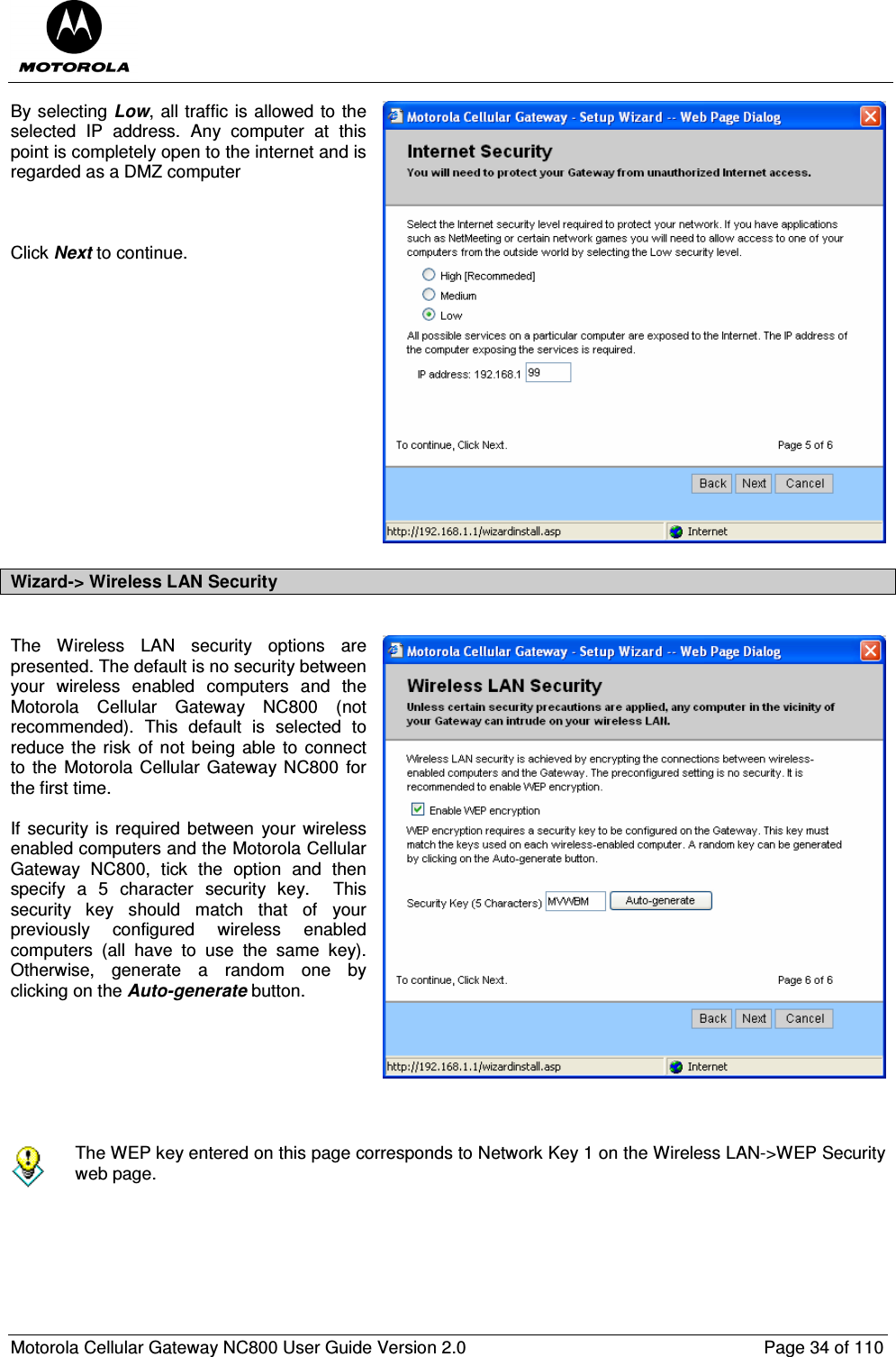  Motorola Cellular Gateway NC800 User Guide Version 2.0     Page 34 of 110  By selecting Low, all traffic is allowed to the selected  IP  address.  Any  computer  at  this point is completely open to the internet and is regarded as a DMZ computer    Click Next to continue.               Wizard-&gt; Wireless LAN Security  The  Wireless  LAN  security  options  are presented. The default is no security between your  wireless  enabled  computers  and  the Motorola  Cellular  Gateway  NC800  (not recommended).  This  default  is  selected  to reduce the risk of not being able  to  connect to the Motorola Cellular Gateway NC800  for the first time.  If security  is required between  your wireless enabled computers and the Motorola Cellular Gateway  NC800,  tick  the  option  and  then specify  a  5  character  security  key.    This security  key  should  match  that  of  your previously  configured  wireless  enabled computers  (all  have  to  use  the  same  key).  Otherwise,  generate  a  random  one  by clicking on the Auto-generate button.         The WEP key entered on this page corresponds to Network Key 1 on the Wireless LAN-&gt;WEP Security web page. 