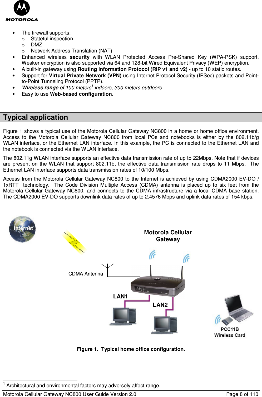  Motorola Cellular Gateway NC800 User Guide Version 2.0     Page 8 of 110  •  The firewall supports: o  Stateful inspection o  DMZ o  Network Address Translation (NAT) •  Enhanced  wireless  security  with  WLAN  Protected  Access  Pre-Shared  Key  (WPA-PSK)  support. Weaker encryption is also supported via 64 and 128-bit Wired Equivalent Privacy (WEP) encryption. •  A built-in gateway using Routing Information Protocol (RIP v1 and v2) - up to 10 static routes. •  Support for Virtual Private Network (VPN) using Internet Protocol Security (IPSec) packets and Point-to-Point Tunneling Protocol (PPTP). • Wireless range of 100 meters1 indoors, 300 meters outdoors  •  Easy to use Web-based configuration.  Typical application Figure 1 shows a typical use of the Motorola Cellular Gateway NC800 in a home or home office environment.  Access  to  the  Motorola  Cellular  Gateway  NC800  from  local  PCs  and  notebooks  is  either  by  the  802.11b/g WLAN interface, or the Ethernet LAN interface. In this example, the PC is connected to the Ethernet LAN and the notebook is connected via the WLAN interface.  The 802.11g WLAN interface supports an effective data transmission rate of up to 22Mbps. Note that if devices are present on the WLAN that support  802.11b, the effective data  transmission rate drops to 11  Mbps.    The Ethernet LAN interface supports data transmission rates of 10/100 Mbps. Access from the Motorola Cellular Gateway NC800 to the Internet is achieved by using CDMA2000 EV-DO / 1xRTT    technology.    The  Code  Division  Multiple  Access  (CDMA)  antenna  is  placed  up  to  six  feet  from  the Motorola Cellular  Gateway NC800,  and  connects to the CDMA infrastructure  via  a local CDMA base  station. The CDMA2000 EV-DO supports downlink data rates of up to 2.4576 Mbps and uplink data rates of 154 kbps.  Motorola CellularGatewayCDMA AntennaLAN1LAN2 Figure 1.  Typical home office configuration.                                                       1 Architectural and environmental factors may adversely affect range. 