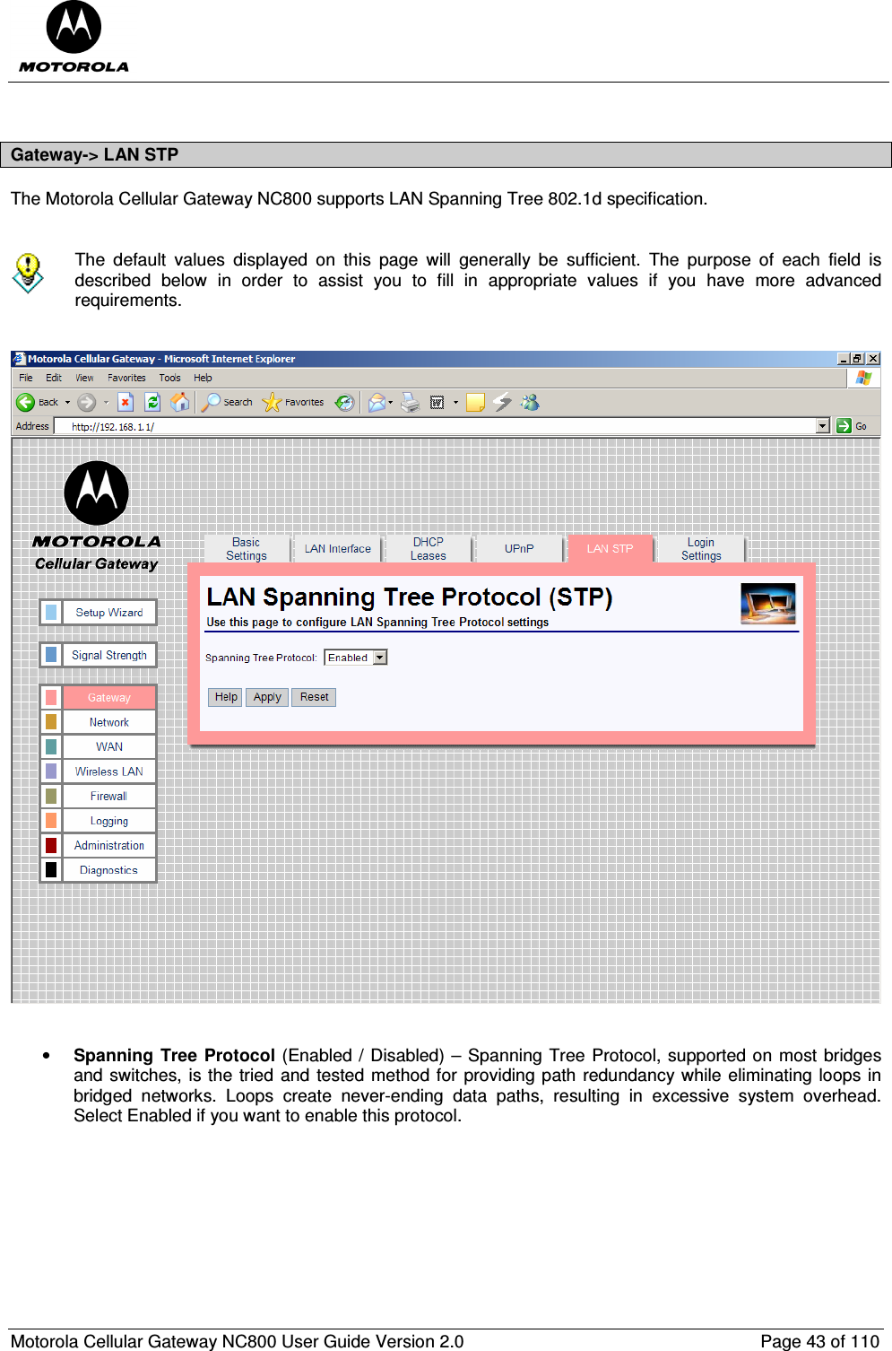  Motorola Cellular Gateway NC800 User Guide Version 2.0     Page 43 of 110   Gateway-&gt; LAN STP The Motorola Cellular Gateway NC800 supports LAN Spanning Tree 802.1d specification.    The  default  values  displayed  on  this  page  will  generally  be  sufficient.  The  purpose  of  each  field  is described  below  in  order  to  assist  you  to  fill  in  appropriate  values  if  you  have  more  advanced requirements.      • Spanning Tree Protocol (Enabled / Disabled) – Spanning Tree Protocol, supported on most bridges and switches, is the tried and tested method for providing path redundancy while eliminating loops in bridged  networks.  Loops  create  never-ending  data  paths,  resulting  in  excessive  system  overhead. Select Enabled if you want to enable this protocol.          