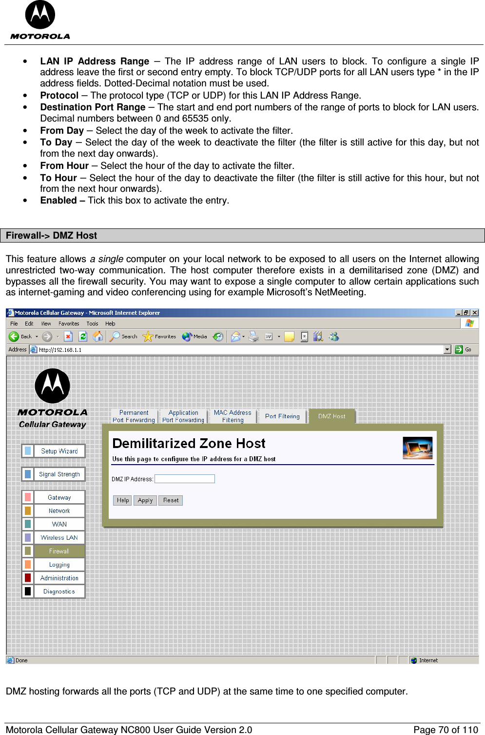  Motorola Cellular Gateway NC800 User Guide Version 2.0     Page 70 of 110  • LAN  IP  Address  Range  –  The  IP  address  range  of  LAN  users  to  block.  To  configure  a  single  IP address leave the first or second entry empty. To block TCP/UDP ports for all LAN users type * in the IP address fields. Dotted-Decimal notation must be used. • Protocol – The protocol type (TCP or UDP) for this LAN IP Address Range. • Destination Port Range – The start and end port numbers of the range of ports to block for LAN users. Decimal numbers between 0 and 65535 only. • From Day – Select the day of the week to activate the filter. • To Day – Select the day of the week to deactivate the filter (the filter is still active for this day, but not from the next day onwards). • From Hour – Select the hour of the day to activate the filter. • To Hour – Select the hour of the day to deactivate the filter (the filter is still active for this hour, but not from the next hour onwards). • Enabled – Tick this box to activate the entry.  Firewall-&gt; DMZ Host This feature allows a single computer on your local network to be exposed to all users on the Internet allowing unrestricted  two-way  communication.  The  host  computer  therefore  exists  in  a  demilitarised  zone  (DMZ)  and bypasses all the firewall security. You may want to expose a single computer to allow certain applications such as internet-gaming and video conferencing using for example Microsoft’s NetMeeting.     DMZ hosting forwards all the ports (TCP and UDP) at the same time to one specified computer. 