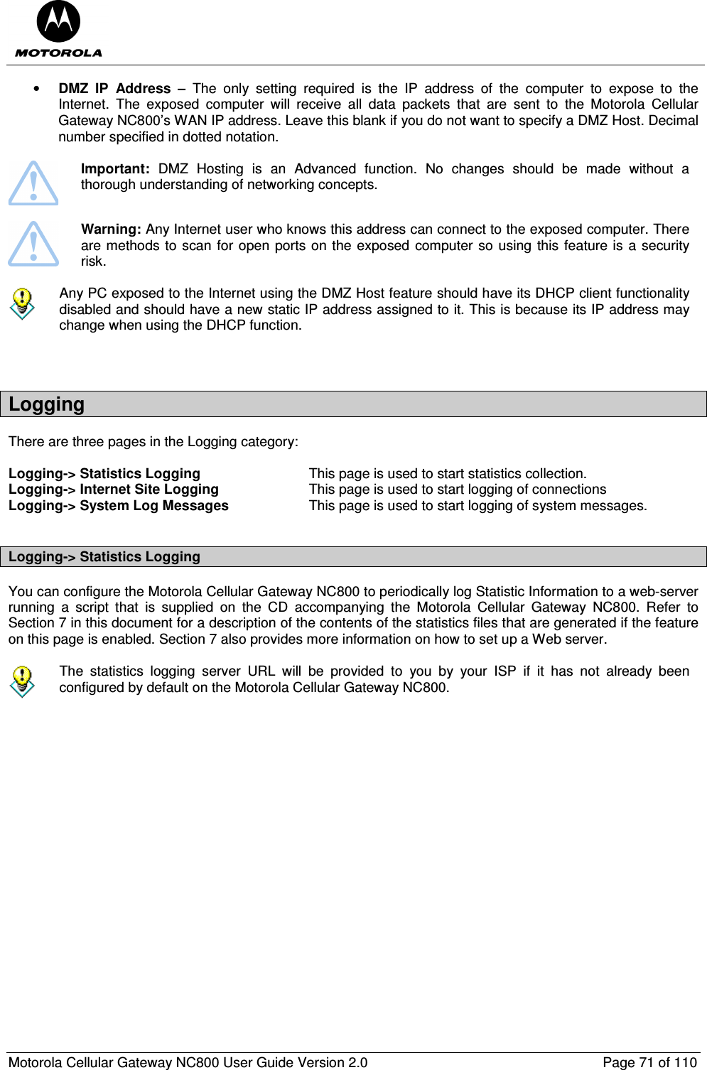  Motorola Cellular Gateway NC800 User Guide Version 2.0     Page 71 of 110  • DMZ  IP  Address  –  The  only  setting  required  is  the  IP  address  of  the  computer  to  expose  to  the Internet.  The  exposed  computer  will  receive  all  data  packets  that  are  sent  to  the  Motorola  Cellular Gateway NC800’s WAN IP address. Leave this blank if you do not want to specify a DMZ Host. Decimal number specified in dotted notation.   Important:  DMZ  Hosting  is  an  Advanced  function.  No  changes  should  be  made  without  a thorough understanding of networking concepts.   Warning: Any Internet user who knows this address can connect to the exposed computer. There are methods to scan for open ports on the exposed computer so using this feature is a security risk.    Any PC exposed to the Internet using the DMZ Host feature should have its DHCP client functionality disabled and should have a new static IP address assigned to it. This is because its IP address may change when using the DHCP function.   Logging There are three pages in the Logging category:  Logging-&gt; Statistics Logging  This page is used to start statistics collection. Logging-&gt; Internet Site Logging  This page is used to start logging of connections  Logging-&gt; System Log Messages  This page is used to start logging of system messages.  Logging-&gt; Statistics Logging You can configure the Motorola Cellular Gateway NC800 to periodically log Statistic Information to a web-server running  a  script  that  is  supplied  on  the  CD  accompanying  the  Motorola  Cellular  Gateway  NC800.  Refer  to Section 7 in this document for a description of the contents of the statistics files that are generated if the feature on this page is enabled. Section 7 also provides more information on how to set up a Web server.   The  statistics  logging  server  URL  will  be  provided  to  you  by  your  ISP  if  it  has  not  already  been configured by default on the Motorola Cellular Gateway NC800.  