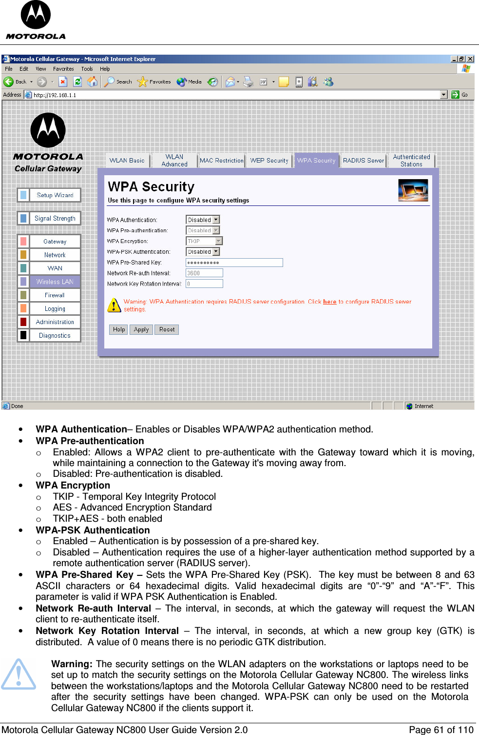  Motorola Cellular Gateway NC800 User Guide Version 2.0     Page 61 of 110   • WPA Authentication– Enables or Disables WPA/WPA2 authentication method. • WPA Pre-authentication o  Enabled:  Allows  a  WPA2  client  to  pre-authenticate  with  the  Gateway  toward  which  it  is  moving, while maintaining a connection to the Gateway it&apos;s moving away from. o  Disabled: Pre-authentication is disabled. • WPA Encryption o  TKIP - Temporal Key Integrity Protocol  o  AES - Advanced Encryption Standard  o  TKIP+AES - both enabled  • WPA-PSK Authentication  o  Enabled – Authentication is by possession of a pre-shared key. o  Disabled – Authentication requires the use of a higher-layer authentication method supported by a remote authentication server (RADIUS server). • WPA Pre-Shared Key – Sets the WPA Pre-Shared Key (PSK).  The key must be between 8 and 63 ASCII  characters  or  64  hexadecimal  digits.  Valid  hexadecimal  digits  are  “0”-“9”  and  “A”-“F”.  This parameter is valid if WPA PSK Authentication is Enabled. • Network  Re-auth  Interval  –  The  interval,  in  seconds,  at  which  the  gateway  will  request  the  WLAN client to re-authenticate itself. • Network  Key  Rotation  Interval  –  The  interval,  in  seconds,  at  which  a  new  group  key  (GTK)  is distributed.  A value of 0 means there is no periodic GTK distribution.   Warning: The security settings on the WLAN adapters on the workstations or laptops need to be set up to match the security settings on the Motorola Cellular Gateway NC800. The wireless links between the workstations/laptops and the Motorola Cellular Gateway NC800 need to be restarted after  the  security  settings  have  been  changed.  WPA-PSK  can  only  be  used  on  the  Motorola Cellular Gateway NC800 if the clients support it. 