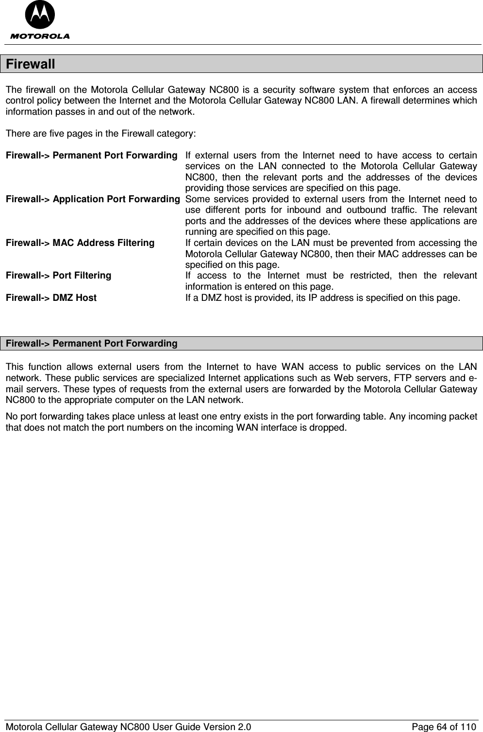  Motorola Cellular Gateway NC800 User Guide Version 2.0     Page 64 of 110  Firewall The firewall on the  Motorola Cellular Gateway  NC800 is a  security software system that enforces  an access control policy between the Internet and the Motorola Cellular Gateway NC800 LAN. A firewall determines which information passes in and out of the network.  There are five pages in the Firewall category:  Firewall-&gt; Permanent Port Forwarding  If  external  users  from  the  Internet  need  to  have  access  to  certain services  on  the  LAN  connected  to  the  Motorola  Cellular  Gateway NC800,  then  the  relevant  ports  and  the  addresses  of  the  devices providing those services are specified on this page. Firewall-&gt; Application Port Forwarding  Some services provided to external users from the Internet need to use  different  ports  for  inbound  and  outbound  traffic.  The  relevant ports and the addresses of the devices where these applications are running are specified on this page. Firewall-&gt; MAC Address Filtering  If certain devices on the LAN must be prevented from accessing the Motorola Cellular Gateway NC800, then their MAC addresses can be specified on this page. Firewall-&gt; Port Filtering  If  access  to  the  Internet  must  be  restricted,  then  the  relevant information is entered on this page. Firewall-&gt; DMZ Host  If a DMZ host is provided, its IP address is specified on this page.   Firewall-&gt; Permanent Port Forwarding This  function  allows  external  users  from  the  Internet  to  have  WAN  access  to  public  services  on  the  LAN network. These public services are specialized Internet applications such as Web servers, FTP servers and e-mail servers. These types of requests from the external users are forwarded by the Motorola Cellular Gateway NC800 to the appropriate computer on the LAN network. No port forwarding takes place unless at least one entry exists in the port forwarding table. Any incoming packet that does not match the port numbers on the incoming WAN interface is dropped. 