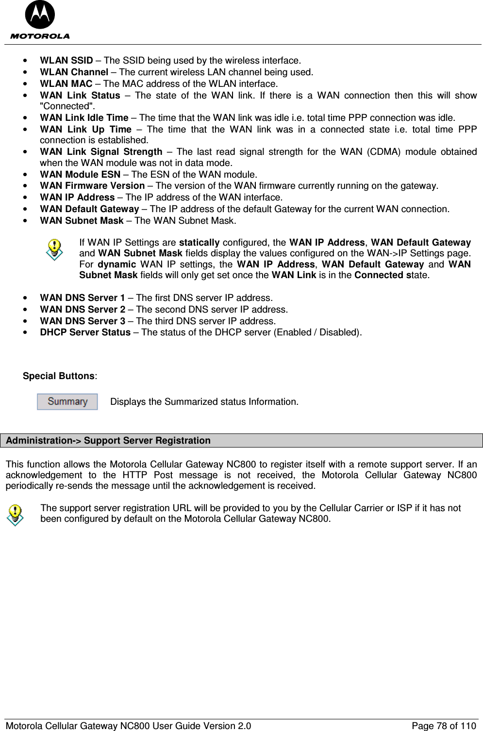  Motorola Cellular Gateway NC800 User Guide Version 2.0     Page 78 of 110  • WLAN SSID – The SSID being used by the wireless interface. • WLAN Channel – The current wireless LAN channel being used. • WLAN MAC – The MAC address of the WLAN interface. • WAN  Link  Status  –  The  state  of  the  WAN  link.  If  there  is  a  WAN  connection  then  this  will  show &quot;Connected&quot;. • WAN Link Idle Time – The time that the WAN link was idle i.e. total time PPP connection was idle. • WAN  Link  Up  Time  –  The  time  that  the  WAN  link  was  in  a  connected  state  i.e.  total  time  PPP connection is established. • WAN  Link  Signal  Strength  –  The  last  read  signal  strength  for  the  WAN  (CDMA)  module  obtained when the WAN module was not in data mode. • WAN Module ESN – The ESN of the WAN module. • WAN Firmware Version – The version of the WAN firmware currently running on the gateway. • WAN IP Address – The IP address of the WAN interface.  • WAN Default Gateway – The IP address of the default Gateway for the current WAN connection. • WAN Subnet Mask – The WAN Subnet Mask.   If WAN IP Settings are statically configured, the WAN IP Address, WAN Default Gateway and WAN Subnet Mask fields display the values configured on the WAN-&gt;IP Settings page. For  dynamic  WAN  IP  settings,  the  WAN  IP  Address,  WAN  Default  Gateway  and  WAN Subnet Mask fields will only get set once the WAN Link is in the Connected state.  • WAN DNS Server 1 – The first DNS server IP address. • WAN DNS Server 2 – The second DNS server IP address. • WAN DNS Server 3 – The third DNS server IP address. • DHCP Server Status – The status of the DHCP server (Enabled / Disabled).    Special Buttons:   Displays the Summarized status Information.  Administration-&gt; Support Server Registration This function allows the Motorola Cellular Gateway NC800 to register itself with a remote support server. If an acknowledgement  to  the  HTTP  Post  message  is  not  received,  the  Motorola  Cellular  Gateway  NC800 periodically re-sends the message until the acknowledgement is received.   The support server registration URL will be provided to you by the Cellular Carrier or ISP if it has not been configured by default on the Motorola Cellular Gateway NC800.  