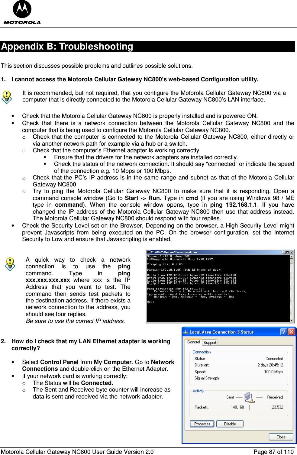  Motorola Cellular Gateway NC800 User Guide Version 2.0     Page 87 of 110  Appendix B: Troubleshooting  This section discusses possible problems and outlines possible solutions.   1.  I cannot access the Motorola Cellular Gateway NC800’s web-based Configuration utility.   It is recommended, but not required, that you configure the Motorola Cellular Gateway NC800 via a computer that is directly connected to the Motorola Cellular Gateway NC800’s LAN interface.  •  Check that the Motorola Cellular Gateway NC800 is properly installed and is powered ON. •  Check  that  there  is  a  network  connection  between  the  Motorola  Cellular  Gateway  NC800  and  the computer that is being used to configure the Motorola Cellular Gateway NC800.  o  Check that the computer is connected to the Motorola Cellular Gateway NC800, either directly or via another network path for example via a hub or a switch.  o  Check that the computer’s Ethernet adapter is working correctly.   Ensure that the drivers for the network adapters are installed correctly.   Check the status of the network connection. It should say “connected” or indicate the speed of the connection e.g. 10 Mbps or 100 Mbps. o  Check that the PC’s IP address is in the same range and subnet as that of the Motorola Cellular Gateway NC800. o  Try  to  ping  the  Motorola  Cellular  Gateway  NC800  to  make  sure  that  it  is  responding.  Open  a command console window (Go to Start -&gt;  Run. Type in cmd (if you are using Windows 98 / ME type  in  command).  When  the  console  window  opens,  type  in  ping  192.168.1.1.  If  you  have changed the IP address of the Motorola Cellular Gateway NC800 then use that address instead. The Motorola Cellular Gateway NC800 should respond with four replies. •  Check the Security Level set on the Browser. Depending on the browser, a High Security Level might prevent  Javascripts  from  being  executed  on  the  PC.  On  the  browser  configuration,  set  the  Internet Security to Low and ensure that Javascripting is enabled.    A  quick  way  to  check  a  network connection  is  to  use  the  ping command.  Type  in  ping xxx.xxx.xxx.xxx  where  xxx  is  the  IP Address  that  you  want  to  test.  The command  then  sends  test  packets  to the destination address. If there exists a network connection to the address, you should see four replies. Be sure to use the correct IP address.     2.  How do I check that my LAN Ethernet adapter is working correctly?  •  Select Control Panel from My Computer. Go to Network Connections and double-click on the Ethernet Adapter. •  If your network card is working correctly: o  The Status will be Connected. o  The Sent and Received byte counter will increase as data is sent and received via the network adapter.       