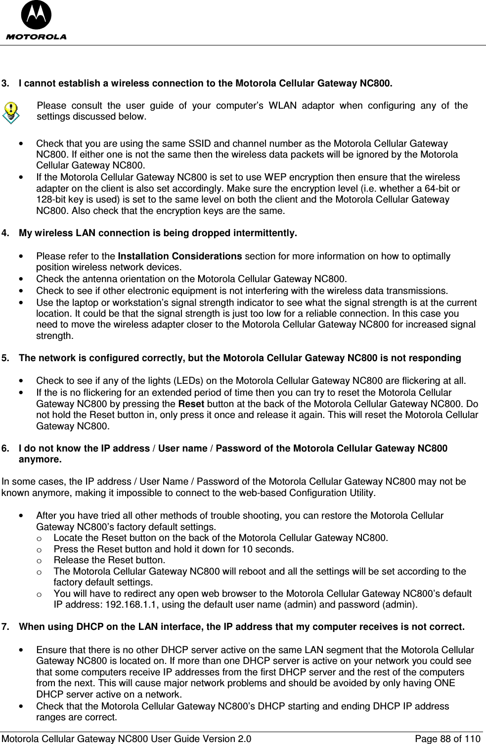  Motorola Cellular Gateway NC800 User Guide Version 2.0     Page 88 of 110    3.  I cannot establish a wireless connection to the Motorola Cellular Gateway NC800.   Please  consult  the  user  guide  of  your  computer’s  WLAN  adaptor  when  configuring  any  of  the settings discussed below.  •  Check that you are using the same SSID and channel number as the Motorola Cellular Gateway NC800. If either one is not the same then the wireless data packets will be ignored by the Motorola Cellular Gateway NC800. •  If the Motorola Cellular Gateway NC800 is set to use WEP encryption then ensure that the wireless adapter on the client is also set accordingly. Make sure the encryption level (i.e. whether a 64-bit or 128-bit key is used) is set to the same level on both the client and the Motorola Cellular Gateway NC800. Also check that the encryption keys are the same.  4.  My wireless LAN connection is being dropped intermittently.  •  Please refer to the Installation Considerations section for more information on how to optimally position wireless network devices. •  Check the antenna orientation on the Motorola Cellular Gateway NC800.  •  Check to see if other electronic equipment is not interfering with the wireless data transmissions. •  Use the laptop or workstation’s signal strength indicator to see what the signal strength is at the current location. It could be that the signal strength is just too low for a reliable connection. In this case you need to move the wireless adapter closer to the Motorola Cellular Gateway NC800 for increased signal strength.  5.  The network is configured correctly, but the Motorola Cellular Gateway NC800 is not responding  •  Check to see if any of the lights (LEDs) on the Motorola Cellular Gateway NC800 are flickering at all. •  If the is no flickering for an extended period of time then you can try to reset the Motorola Cellular Gateway NC800 by pressing the Reset button at the back of the Motorola Cellular Gateway NC800. Do not hold the Reset button in, only press it once and release it again. This will reset the Motorola Cellular Gateway NC800.  6.  I do not know the IP address / User name / Password of the Motorola Cellular Gateway NC800 anymore.  In some cases, the IP address / User Name / Password of the Motorola Cellular Gateway NC800 may not be known anymore, making it impossible to connect to the web-based Configuration Utility.   •  After you have tried all other methods of trouble shooting, you can restore the Motorola Cellular Gateway NC800’s factory default settings. o  Locate the Reset button on the back of the Motorola Cellular Gateway NC800.  o  Press the Reset button and hold it down for 10 seconds. o  Release the Reset button. o  The Motorola Cellular Gateway NC800 will reboot and all the settings will be set according to the factory default settings. o  You will have to redirect any open web browser to the Motorola Cellular Gateway NC800’s default IP address: 192.168.1.1, using the default user name (admin) and password (admin).  7.  When using DHCP on the LAN interface, the IP address that my computer receives is not correct.  •  Ensure that there is no other DHCP server active on the same LAN segment that the Motorola Cellular Gateway NC800 is located on. If more than one DHCP server is active on your network you could see that some computers receive IP addresses from the first DHCP server and the rest of the computers from the next. This will cause major network problems and should be avoided by only having ONE DHCP server active on a network.  •  Check that the Motorola Cellular Gateway NC800’s DHCP starting and ending DHCP IP address ranges are correct. 