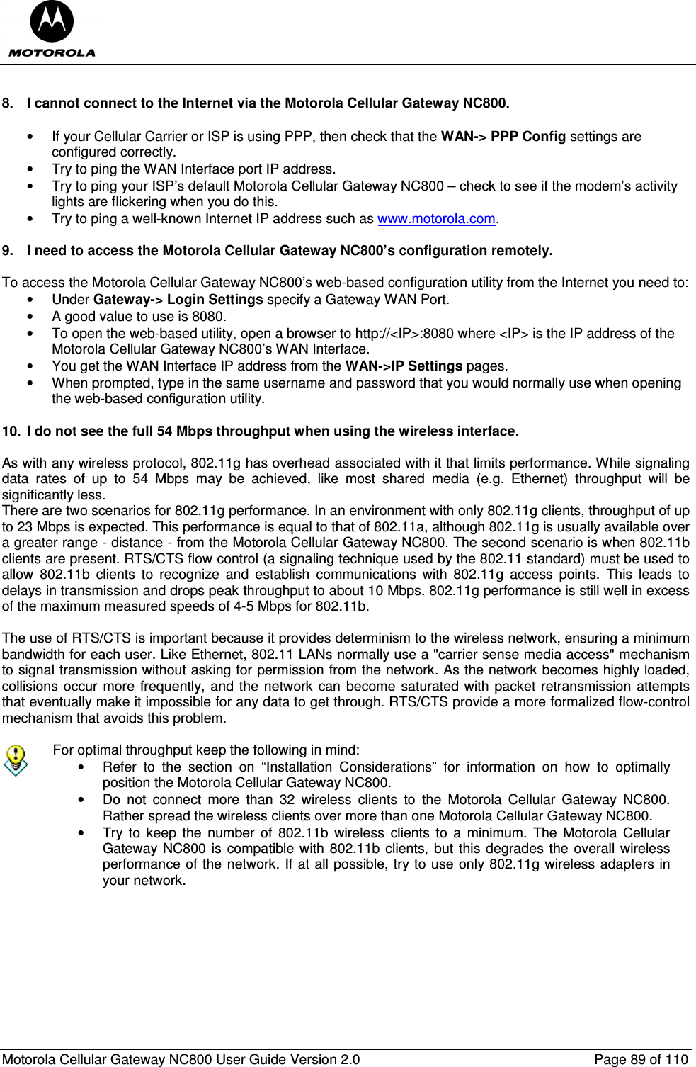  Motorola Cellular Gateway NC800 User Guide Version 2.0     Page 89 of 110   8.  I cannot connect to the Internet via the Motorola Cellular Gateway NC800.  •  If your Cellular Carrier or ISP is using PPP, then check that the WAN-&gt; PPP Config settings are configured correctly. •  Try to ping the WAN Interface port IP address. •  Try to ping your ISP’s default Motorola Cellular Gateway NC800 – check to see if the modem’s activity lights are flickering when you do this. •  Try to ping a well-known Internet IP address such as www.motorola.com.  9.  I need to access the Motorola Cellular Gateway NC800’s configuration remotely.  To access the Motorola Cellular Gateway NC800’s web-based configuration utility from the Internet you need to: •  Under Gateway-&gt; Login Settings specify a Gateway WAN Port.  •  A good value to use is 8080.  •  To open the web-based utility, open a browser to http://&lt;IP&gt;:8080 where &lt;IP&gt; is the IP address of the Motorola Cellular Gateway NC800’s WAN Interface.  •  You get the WAN Interface IP address from the WAN-&gt;IP Settings pages. •  When prompted, type in the same username and password that you would normally use when opening the web-based configuration utility.  10.  I do not see the full 54 Mbps throughput when using the wireless interface.  As with any wireless protocol, 802.11g has overhead associated with it that limits performance. While signaling data  rates  of  up  to  54  Mbps  may  be  achieved,  like  most  shared  media  (e.g.  Ethernet)  throughput  will  be significantly less.  There are two scenarios for 802.11g performance. In an environment with only 802.11g clients, throughput of up to 23 Mbps is expected. This performance is equal to that of 802.11a, although 802.11g is usually available over a greater range - distance - from the Motorola Cellular Gateway NC800. The second scenario is when 802.11b clients are present. RTS/CTS flow control (a signaling technique used by the 802.11 standard) must be used to allow  802.11b  clients  to  recognize  and  establish  communications  with  802.11g  access  points.  This  leads  to delays in transmission and drops peak throughput to about 10 Mbps. 802.11g performance is still well in excess of the maximum measured speeds of 4-5 Mbps for 802.11b.   The use of RTS/CTS is important because it provides determinism to the wireless network, ensuring a minimum bandwidth for each user. Like Ethernet, 802.11 LANs normally use a &quot;carrier sense media access&quot; mechanism to signal transmission without asking for permission from the network. As the network becomes highly loaded, collisions occur more  frequently, and the network can become  saturated with packet retransmission attempts that eventually make it impossible for any data to get through. RTS/CTS provide a more formalized flow-control mechanism that avoids this problem.    For optimal throughput keep the following in mind: •  Refer  to  the  section  on  “Installation  Considerations”  for  information  on  how  to  optimally position the Motorola Cellular Gateway NC800. •  Do  not  connect  more  than  32  wireless  clients  to  the  Motorola  Cellular  Gateway  NC800. Rather spread the wireless clients over more than one Motorola Cellular Gateway NC800. •  Try  to  keep  the  number  of  802.11b  wireless  clients  to  a  minimum.  The  Motorola  Cellular Gateway NC800 is compatible with 802.11b clients, but this degrades the overall wireless performance of the network. If at all possible, try to use only 802.11g wireless adapters in your network.   