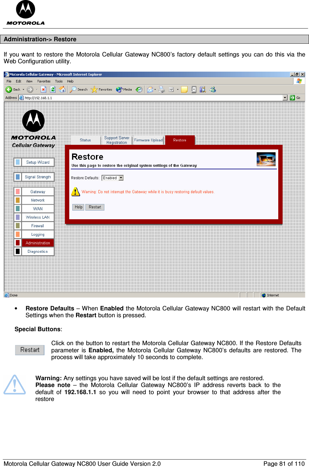  Motorola Cellular Gateway NC800 User Guide Version 2.0     Page 81 of 110  Administration-&gt; Restore If you want to restore the Motorola Cellular Gateway NC800’s factory default settings you can do this via the Web Configuration utility.    • Restore Defaults – When Enabled the Motorola Cellular Gateway NC800 will restart with the Default Settings when the Restart button is pressed.   Special Buttons:   Click on the button to restart the Motorola Cellular Gateway NC800. If the Restore Defaults parameter  is  Enabled,  the  Motorola  Cellular Gateway NC800’s defaults  are  restored.  The process will take approximately 10 seconds to complete.    Warning: Any settings you have saved will be lost if the default settings are restored.  Please  note  –  the  Motorola  Cellular  Gateway  NC800’s  IP  address  reverts  back  to  the default  of  192.168.1.1  so  you  will  need  to  point  your  browser  to  that  address  after  the restore     