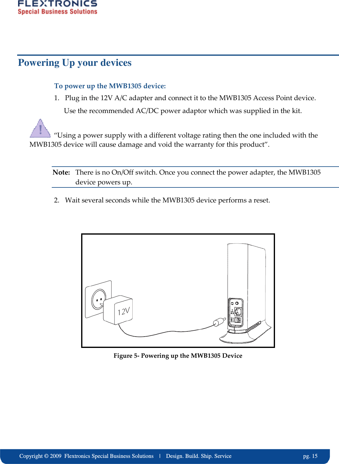     Copyright &copy; 2009  Flextronics Special Business Solutions    |    Design. Build. Ship. Service                                                  pg. 15 Powering Up your devices To power up the MWB1305 device: 1. Plug in the 12V A/C adapter and connect it to the MWB1305 Access Point device. Use the recommended AC/DC power adaptor which was supplied in the kit.   &ldquo;Using a power supply with a different voltage rating then the one included with the MWB1305 device will cause damage and void the warranty for this product&rdquo;.  Note:  There is no On/Off switch. Once you connect the power adapter, the MWB1305 device powers up. 2. Wait several seconds while the MWB1305 device performs a reset.    Figure 5- Powering up the MWB1305 Device  