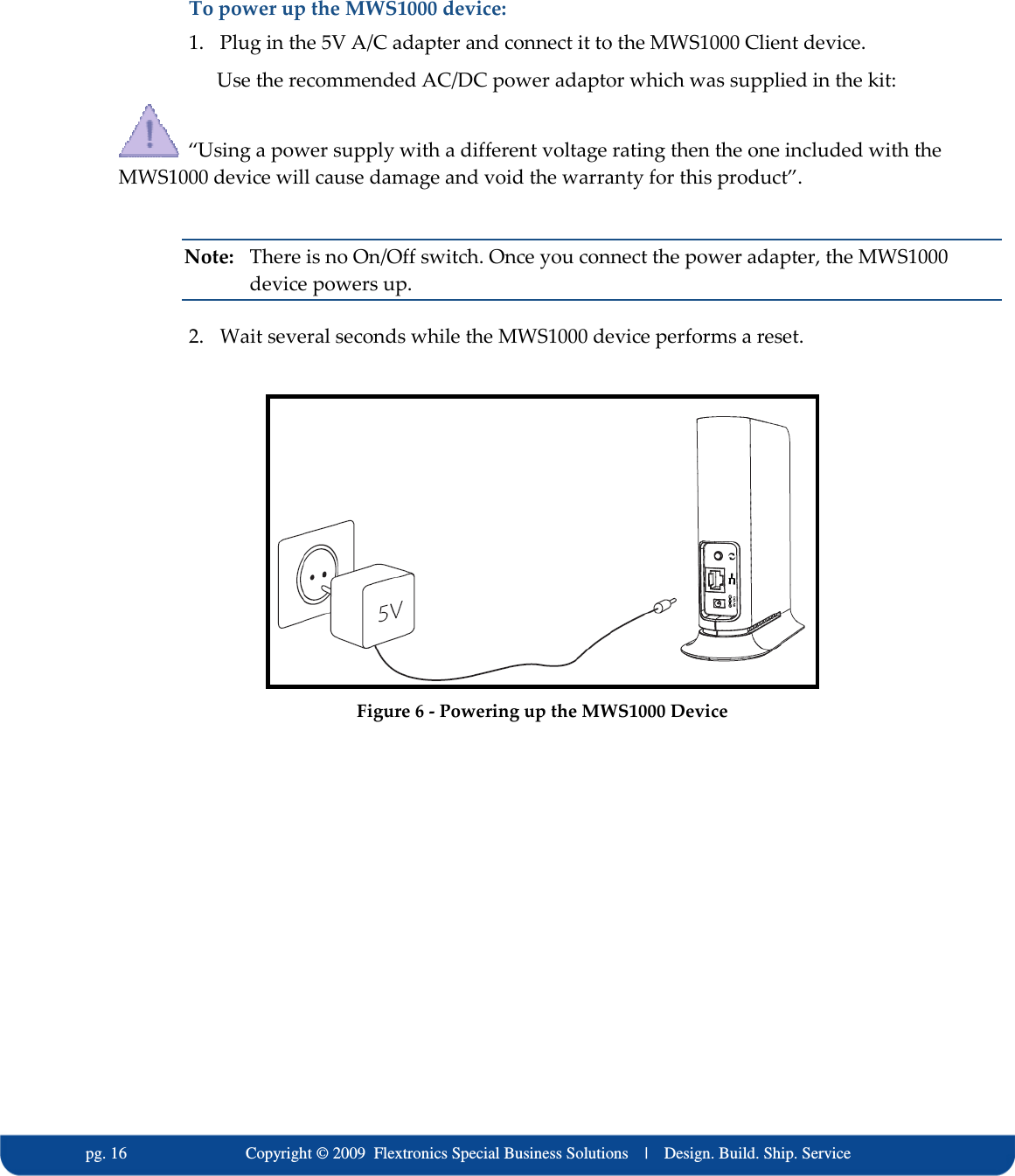   pg. 16                             Copyright &copy; 2009  Flextronics Special Business Solutions    |    Design. Build. Ship. Service To power up the MWS1000 device: 1. Plug in the 5V A/C adapter and connect it to the MWS1000 Client device. Use the recommended AC/DC power adaptor which was supplied in the kit:   &ldquo;Using a power supply with a different voltage rating then the one included with the MWS1000 device will cause damage and void the warranty for this product&rdquo;.  Note:  There is no On/Off switch. Once you connect the power adapter, the MWS1000 device powers up. 2. Wait several seconds while the MWS1000 device performs a reset.   Figure 6 - Powering up the MWS1000 Device  