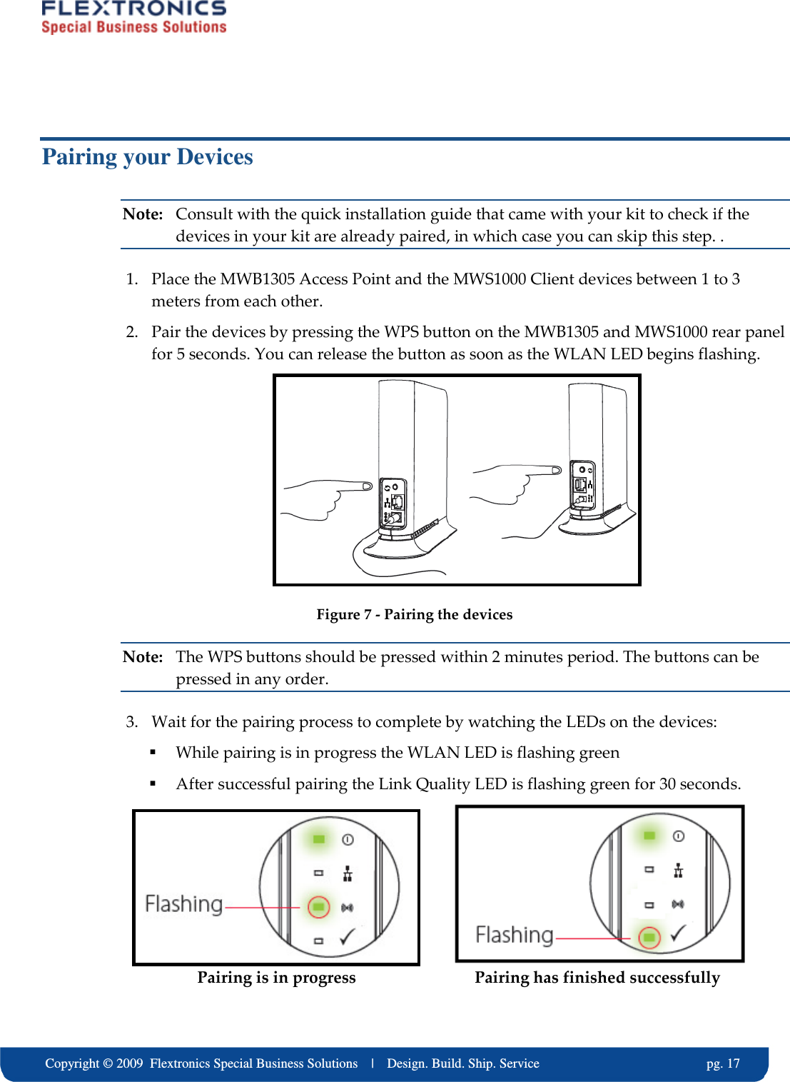     Copyright &copy; 2009  Flextronics Special Business Solutions    |    Design. Build. Ship. Service                                                  pg. 17 Pairing your Devices Note:  Consult with the quick installation guide that came with your kit to check if the devices in your kit are already paired, in which case you can skip this step. . 1. Place the MWB1305 Access Point and the MWS1000 Client devices between 1 to 3 meters from each other. 2. Pair the devices by pressing the WPS button on the MWB1305 and MWS1000 rear panel for 5 seconds. You can release the button as soon as the WLAN LED begins flashing.  Figure 7 - Pairing the devices Note:  The WPS buttons should be pressed within 2 minutes period. The buttons can be pressed in any order. 3. Wait for the pairing process to complete by watching the LEDs on the devices:  While pairing is in progress the WLAN LED is flashing green  After successful pairing the Link Quality LED is flashing green for 30 seconds.                                                        Pairing is in progress                             Pairing has finished successfully  