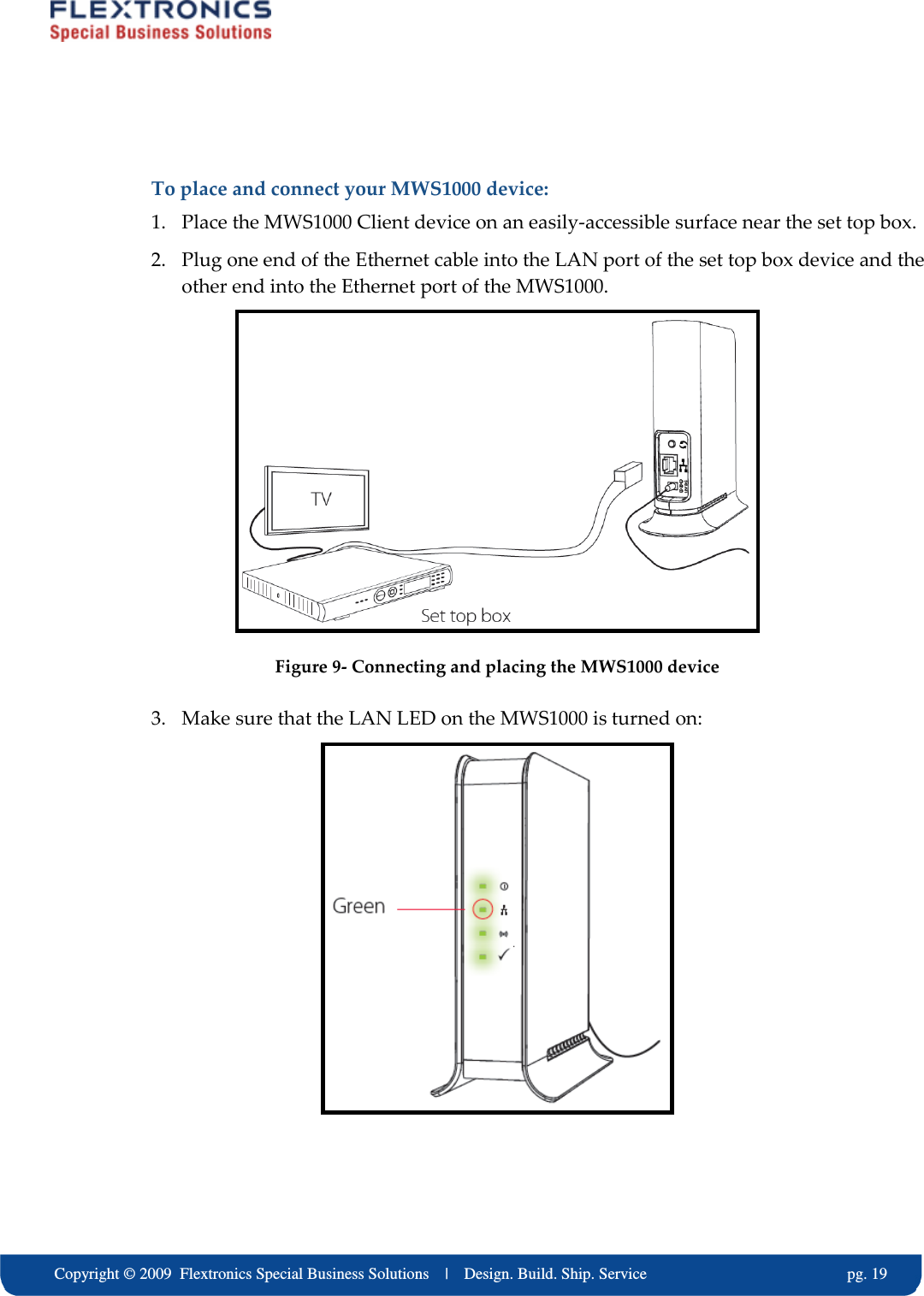     Copyright &copy; 2009  Flextronics Special Business Solutions    |    Design. Build. Ship. Service                                                  pg. 19  To place and connect your MWS1000 device: 1. Place the MWS1000 Client device on an easily-accessible surface near the set top box. 2. Plug one end of the Ethernet cable into the LAN port of the set top box device and the other end into the Ethernet port of the MWS1000.  Figure 9- Connecting and placing the MWS1000 device  3. Make sure that the LAN LED on the MWS1000 is turned on:   