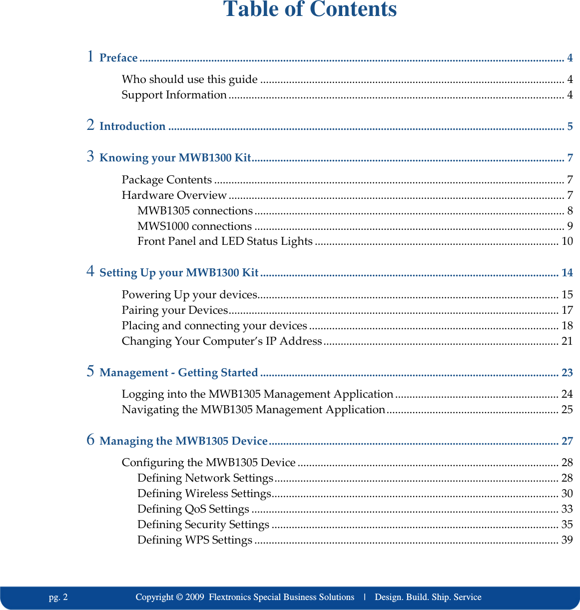   pg. 2                             Copyright &copy; 2009  Flextronics Special Business Solutions    |    Design. Build. Ship. Service  Table of Contents 1 Preface .................................................................................................................................................... 4 Who should use this guide .......................................................................................................... 4 Support Information ..................................................................................................................... 4 2 Introduction .......................................................................................................................................... 5 3 Knowing your MWB1300 Kit............................................................................................................. 7 Package Contents .......................................................................................................................... 7 Hardware Overview..................................................................................................................... 7 MWB1305 connections ............................................................................................................ 8 MWS1000 connections ............................................................................................................ 9 Front Panel and LED Status Lights ..................................................................................... 10 4 Setting Up your MWB1300 Kit ........................................................................................................ 14 Powering Up your devices......................................................................................................... 15 Pairing your Devices................................................................................................................... 17 Placing and connecting your devices ....................................................................................... 18 Changing Your Computer&rsquo;s IP Address.................................................................................. 21 5 Management - Getting Started ........................................................................................................ 23 Logging into the MWB1305 Management Application......................................................... 24 Navigating the MWB1305 Management Application............................................................ 25 6 Managing the MWB1305 Device..................................................................................................... 27 Configuring the MWB1305 Device ........................................................................................... 28 Defining Network Settings................................................................................................... 28 Defining Wireless Settings.................................................................................................... 30 Defining QoS Settings ........................................................................................................... 33 Defining Security Settings .................................................................................................... 35 Defining WPS Settings .......................................................................................................... 39 