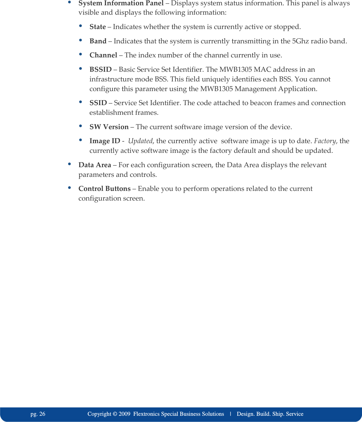   pg. 26                             Copyright &copy; 2009  Flextronics Special Business Solutions    |    Design. Build. Ship. Service  System Information Panel &ndash; Displays system status information. This panel is always visible and displays the following information:  State &ndash; Indicates whether the system is currently active or stopped.  Band &ndash; Indicates that the system is currently transmitting in the 5Ghz radio band.  Channel &ndash; The index number of the channel currently in use.  BSSID &ndash; Basic Service Set Identifier. The MWB1305 MAC address in an infrastructure mode BSS. This field uniquely identifies each BSS. You cannot configure this parameter using the MWB1305 Management Application.  SSID &ndash; Service Set Identifier. The code attached to beacon frames and connection establishment frames.  SW Version &ndash; The current software image version of the device.  Image ID -  Updated, the currently active  software image is up to date. Factory, the currently active software image is the factory default and should be updated.   Data Area &ndash; For each configuration screen, the Data Area displays the relevant parameters and controls.  Control Buttons &ndash; Enable you to perform operations related to the current configuration screen.