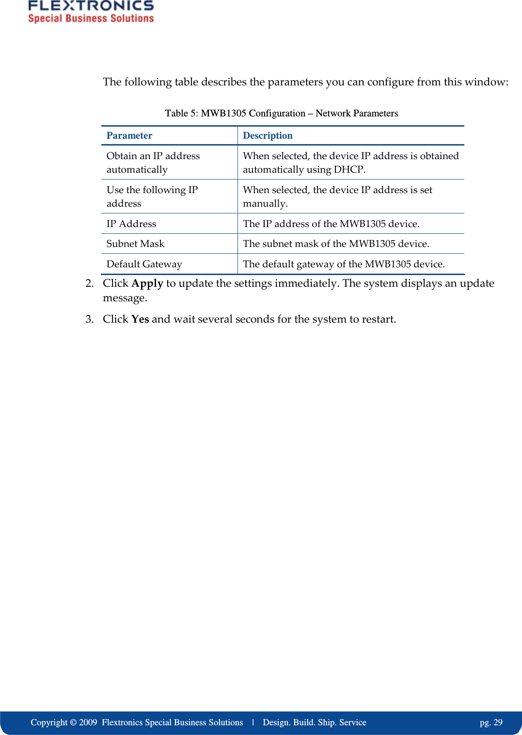     Copyright &copy; 2009  Flextronics Special Business Solutions    |    Design. Build. Ship. Service                                                  pg. 29 The following table describes the parameters you can configure from this window: Table 5: MWB1305 Configuration &ndash; Network Parameters Parameter  Description Obtain an IP address automatically When selected, the device IP address is obtained automatically using DHCP. Use the following IP address When selected, the device IP address is set manually. IP Address  The IP address of the MWB1305 device. Subnet Mask  The subnet mask of the MWB1305 device. Default Gateway  The default gateway of the MWB1305 device. 2. Click Apply to update the settings immediately. The system displays an update message. 3. Click Yes and wait several seconds for the system to restart. 