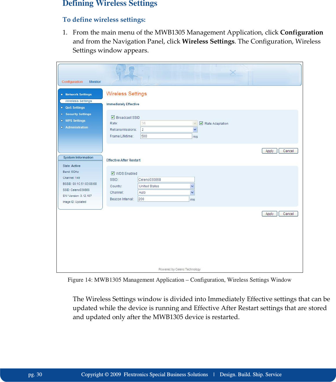   pg. 30                             Copyright &copy; 2009  Flextronics Special Business Solutions    |    Design. Build. Ship. Service Defining Wireless Settings To define wireless settings: 1. From the main menu of the MWB1305 Management Application, click Configuration and from the Navigation Panel, click Wireless Settings. The Configuration, Wireless Settings window appears.  Figure 14: MWB1305 Management Application &ndash; Configuration, Wireless Settings Window The Wireless Settings window is divided into Immediately Effective settings that can be updated while the device is running and Effective After Restart settings that are stored and updated only after the MWB1305 device is restarted.  