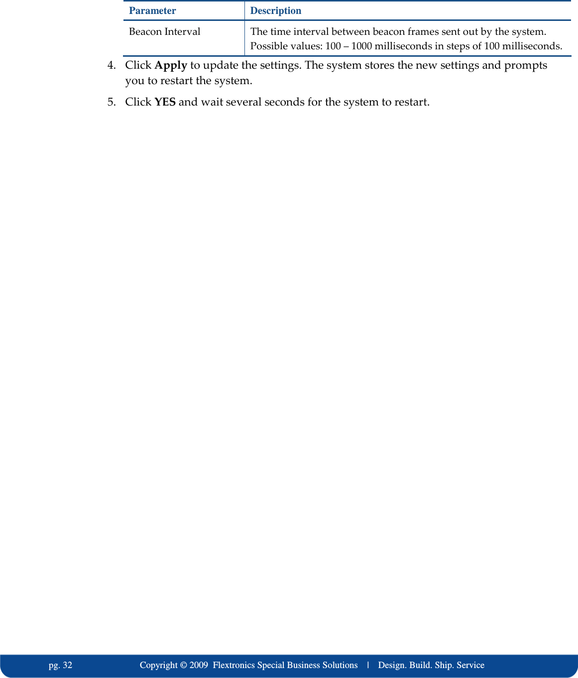   pg. 32                             Copyright &copy; 2009  Flextronics Special Business Solutions    |    Design. Build. Ship. Service Parameter  Description Beacon Interval  The time interval between beacon frames sent out by the system. Possible values: 100 &ndash; 1000 milliseconds in steps of 100 milliseconds. 4. Click Apply to update the settings. The system stores the new settings and prompts you to restart the system. 5. Click YES and wait several seconds for the system to restart.  