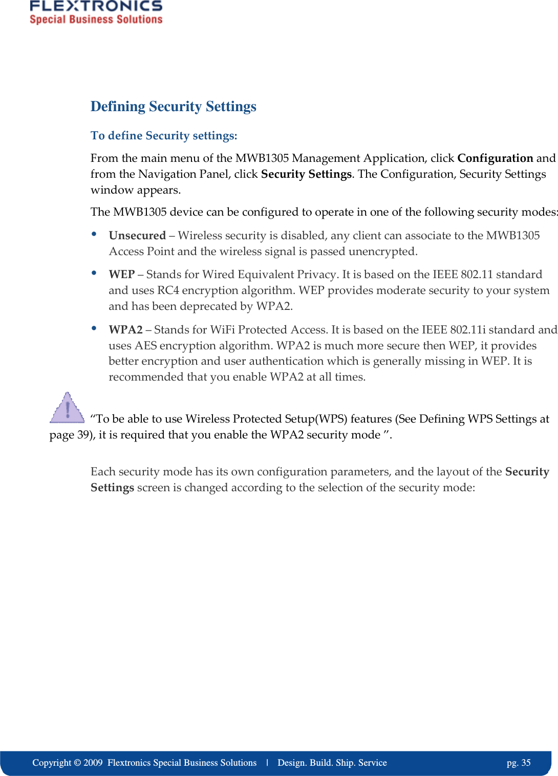     Copyright &copy; 2009  Flextronics Special Business Solutions    |    Design. Build. Ship. Service                                                  pg. 35 Defining Security Settings To define Security settings: From the main menu of the MWB1305 Management Application, click Configuration and from the Navigation Panel, click Security Settings. The Configuration, Security Settings window appears. The MWB1305 device can be configured to operate in one of the following security modes:  Unsecured &ndash; Wireless security is disabled, any client can associate to the MWB1305 Access Point and the wireless signal is passed unencrypted.  WEP &ndash; Stands for Wired Equivalent Privacy. It is based on the IEEE 802.11 standard and uses RC4 encryption algorithm. WEP provides moderate security to your system and has been deprecated by WPA2.  WPA2 &ndash; Stands for WiFi Protected Access. It is based on the IEEE 802.11i standard and uses AES encryption algorithm. WPA2 is much more secure then WEP, it provides better encryption and user authentication which is generally missing in WEP. It is recommended that you enable WPA2 at all times.    &ldquo;To be able to use Wireless Protected Setup(WPS) features (See Defining WPS Settings at page 39), it is required that you enable the WPA2 security mode &rdquo;.  Each security mode has its own configuration parameters, and the layout of the Security Settings screen is changed according to the selection of the security mode: 