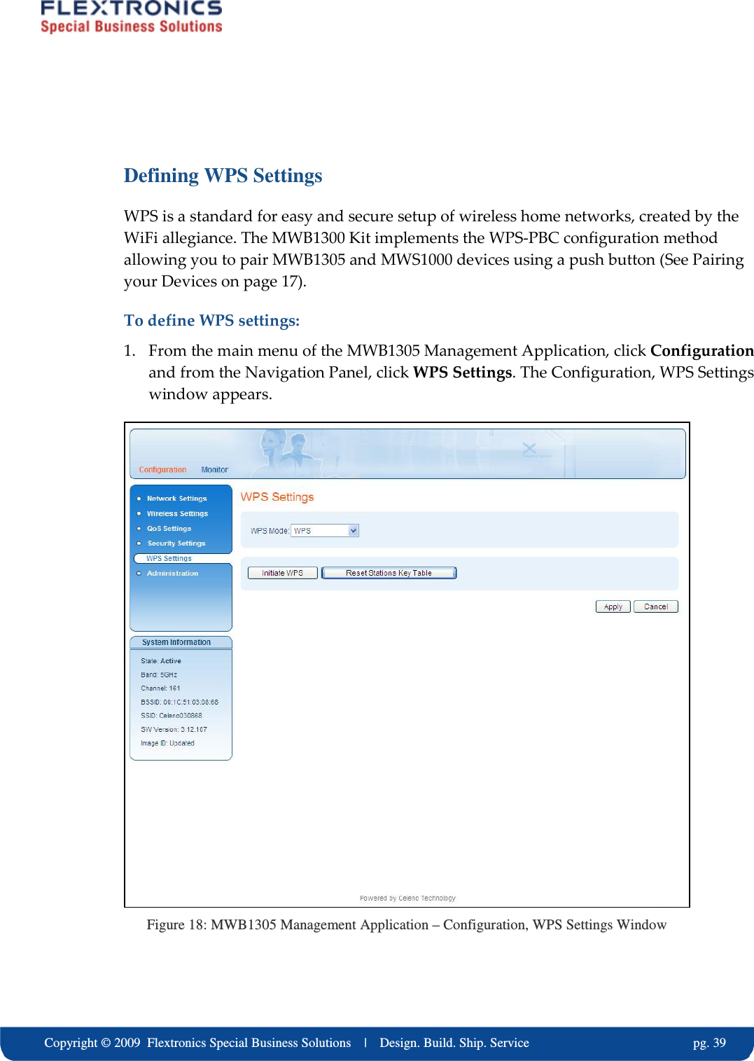     Copyright &copy; 2009  Flextronics Special Business Solutions    |    Design. Build. Ship. Service                                                  pg. 39  Defining WPS Settings WPS is a standard for easy and secure setup of wireless home networks, created by the WiFi allegiance. The MWB1300 Kit implements the WPS-PBC configuration method allowing you to pair MWB1305 and MWS1000 devices using a push button (See Pairing your Devices on page 17).  To define WPS settings: 1. From the main menu of the MWB1305 Management Application, click Configuration and from the Navigation Panel, click WPS Settings. The Configuration, WPS Settings window appears.  Figure 18: MWB1305 Management Application &ndash; Configuration, WPS Settings Window 