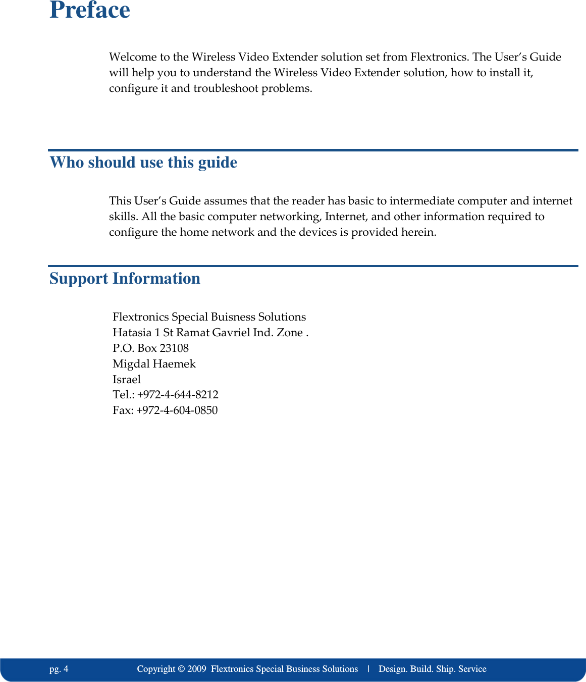   pg. 4                             Copyright &copy; 2009  Flextronics Special Business Solutions    |    Design. Build. Ship. Service Preface Welcome to the Wireless Video Extender solution set from Flextronics. The User&rsquo;s Guide will help you to understand the Wireless Video Extender solution, how to install it, configure it and troubleshoot problems.  Who should use this guide This User&rsquo;s Guide assumes that the reader has basic to intermediate computer and internet skills. All the basic computer networking, Internet, and other information required to configure the home network and the devices is provided herein. Support Information Flextronics Special Buisness Solutions Hatasia 1 St Ramat Gavriel Ind. Zone . P.O. Box 23108 Migdal Haemek Israel Tel.: +972-4-644-8212 Fax: +972-4-604-0850   