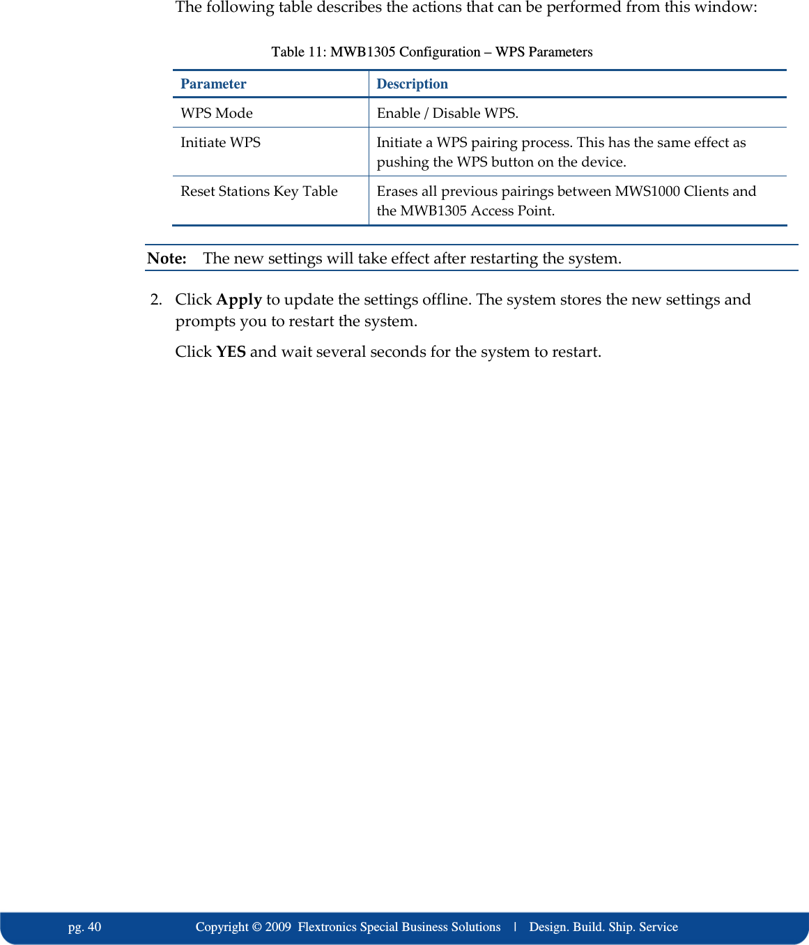  pg. 40                             Copyright &copy; 2009  Flextronics Special Business Solutions    |    Design. Build. Ship. Service The following table describes the actions that can be performed from this window: Table 11: MWB1305 Configuration &ndash; WPS Parameters Parameter  Description WPS Mode  Enable / Disable WPS. Initiate WPS  Initiate a WPS pairing process. This has the same effect as pushing the WPS button on the device. Reset Stations Key Table  Erases all previous pairings between MWS1000 Clients and the MWB1305 Access Point. Note:   The new settings will take effect after restarting the system. 2. Click Apply to update the settings offline. The system stores the new settings and prompts you to restart the system. Click YES and wait several seconds for the system to restart. 