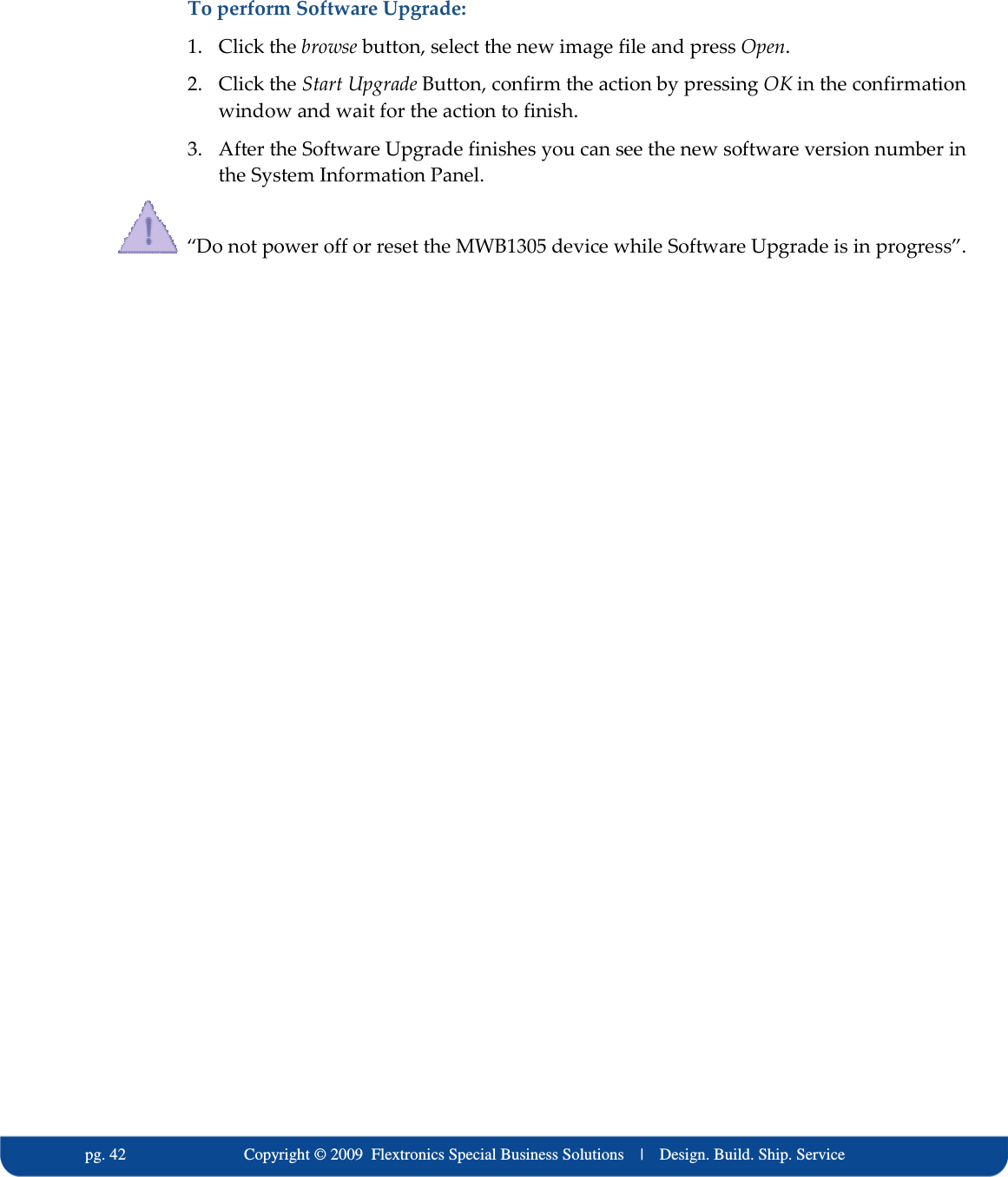   pg. 42                             Copyright &copy; 2009  Flextronics Special Business Solutions    |    Design. Build. Ship. Service To perform Software Upgrade: 1. Click the browse button, select the new image file and press Open. 2. Click the Start Upgrade Button, confirm the action by pressing OK in the confirmation window and wait for the action to finish. 3. After the Software Upgrade finishes you can see the new software version number in the System Information Panel.   &ldquo;Do not power off or reset the MWB1305 device while Software Upgrade is in progress&rdquo;. 