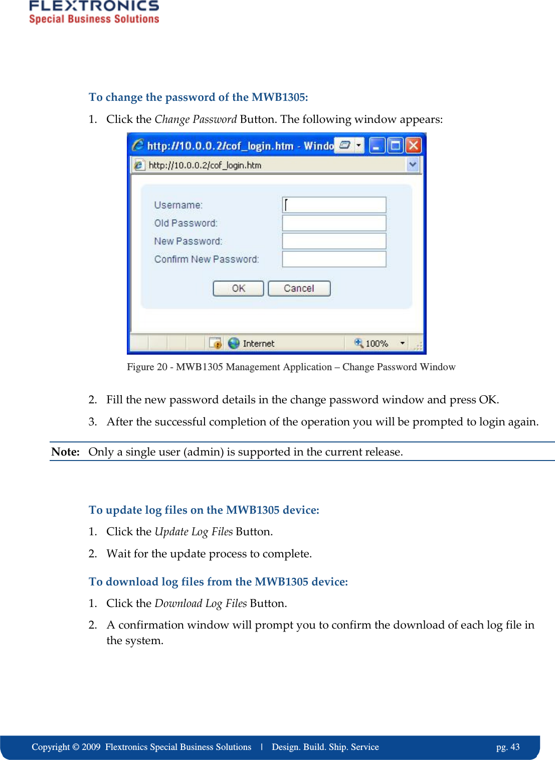     Copyright &copy; 2009  Flextronics Special Business Solutions    |    Design. Build. Ship. Service                                                  pg. 43 To change the password of the MWB1305: 1. Click the Change Password Button. The following window appears:  Figure 20 - MWB1305 Management Application &ndash; Change Password Window 2. Fill the new password details in the change password window and press OK. 3. After the successful completion of the operation you will be prompted to login again. Note:  Only a single user (admin) is supported in the current release.  To update log files on the MWB1305 device: 1. Click the Update Log Files Button.  2. Wait for the update process to complete. To download log files from the MWB1305 device: 1. Click the Download Log Files Button.  2. A confirmation window will prompt you to confirm the download of each log file in the system.  