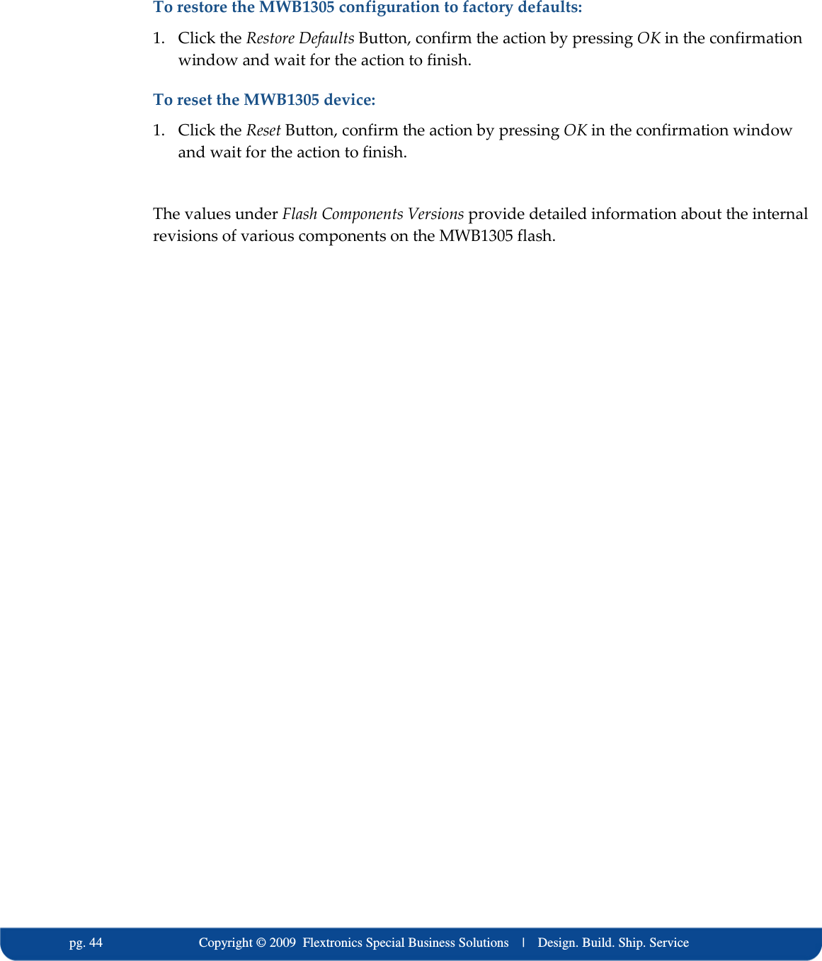   pg. 44                             Copyright &copy; 2009  Flextronics Special Business Solutions    |    Design. Build. Ship. Service To restore the MWB1305 configuration to factory defaults: 1. Click the Restore Defaults Button, confirm the action by pressing OK in the confirmation window and wait for the action to finish. To reset the MWB1305 device: 1. Click the Reset Button, confirm the action by pressing OK in the confirmation window and wait for the action to finish.  The values under Flash Components Versions provide detailed information about the internal revisions of various components on the MWB1305 flash. 