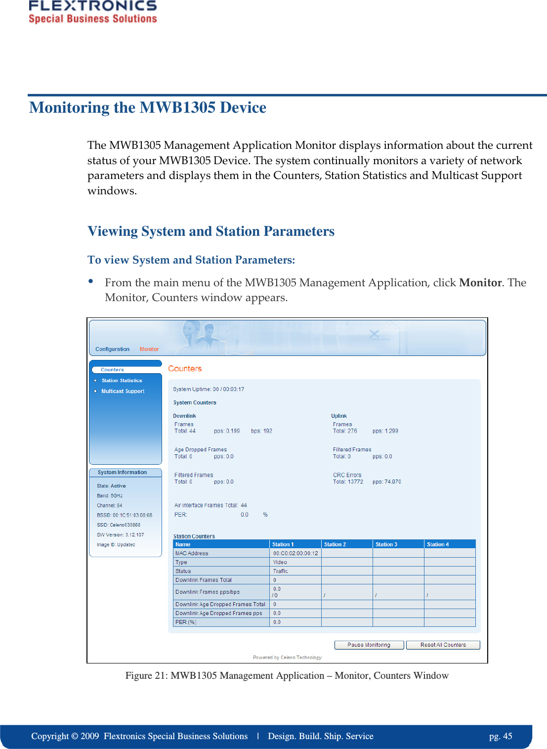     Copyright &copy; 2009  Flextronics Special Business Solutions    |    Design. Build. Ship. Service                                                  pg. 45 Monitoring the MWB1305 Device The MWB1305 Management Application Monitor displays information about the current status of your MWB1305 Device. The system continually monitors a variety of network parameters and displays them in the Counters, Station Statistics and Multicast Support windows. Viewing System and Station Parameters To view System and Station Parameters:  From the main menu of the MWB1305 Management Application, click Monitor. The Monitor, Counters window appears.  Figure 21: MWB1305 Management Application &ndash; Monitor, Counters Window 