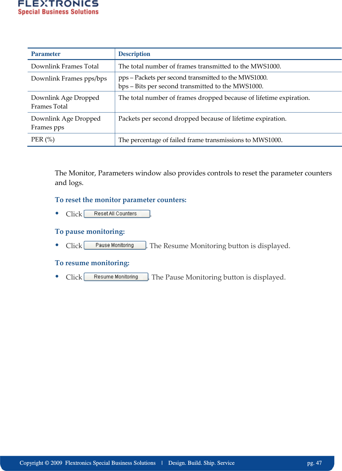     Copyright &copy; 2009  Flextronics Special Business Solutions    |    Design. Build. Ship. Service                                                  pg. 47 Parameter  Description Downlink Frames Total  The total number of frames transmitted to the MWS1000. Downlink Frames pps/bps  pps &ndash; Packets per second transmitted to the MWS1000. bps &ndash; Bits per second transmitted to the MWS1000. Downlink Age Dropped Frames Total The total number of frames dropped because of lifetime expiration. Downlink Age Dropped Frames pps Packets per second dropped because of lifetime expiration. PER (%)  The percentage of failed frame transmissions to MWS1000.  The Monitor, Parameters window also provides controls to reset the parameter counters and logs. To reset the monitor parameter counters:  Click  . To pause monitoring:  Click  . The Resume Monitoring button is displayed. To resume monitoring:  Click  . The Pause Monitoring button is displayed. 