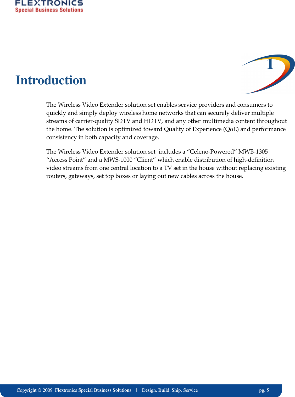     Copyright &copy; 2009  Flextronics Special Business Solutions    |    Design. Build. Ship. Service                                                  pg. 5  1 Introduction The Wireless Video Extender solution set enables service providers and consumers to quickly and simply deploy wireless home networks that can securely deliver multiple streams of carrier-quality SDTV and HDTV, and any other multimedia content throughout the home. The solution is optimized toward Quality of Experience (QoE) and performance consistency in both capacity and coverage. The Wireless Video Extender solution set  includes a &ldquo;Celeno-Powered&rdquo; MWB-1305 &ldquo;Access Point&rdquo; and a MWS-1000 &ldquo;Client&rdquo; which enable distribution of high-definition video streams from one central location to a TV set in the house without replacing existing routers, gateways, set top boxes or laying out new cables across the house.   